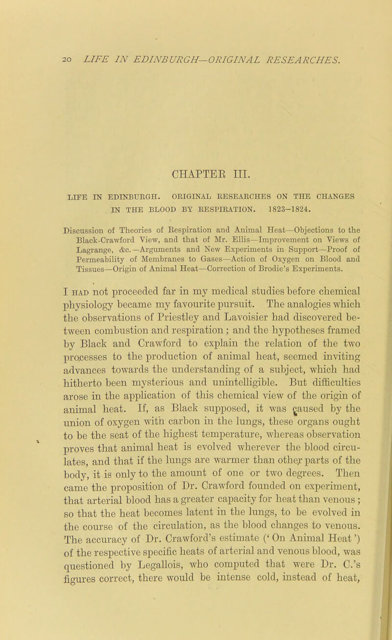 CHAPTEE III. LIFE IN EDINBUEGH. ORIGINAL RESEARCHES ON THE CHANGES IN THE BLOOD BY RESPIRATION. 1823-1824. Discussion of Theories of Eespiration and Animal Heat—Objections to the Black-Crawford View, and that of Mr. Ellis—Improvement on Views of Lagrange, &c.—Arguments and New Experiments in Support—Proof of Permeability of Membranes to Gases—Action of Oxygen on Blood and Tissues—Origin of Animal Heat—Correction of Brodie's Experiments. I HAD not proceeded far in my medical studies before chemical physiology became my favourite pursuit. The analogies which the observations of Priestley and Lavoisier had discovered be- tween combustion and respiration ; and the hypotheses framed by Black and Crawford to explain the relation of the two pracesses to the production of animal heat, seemed inviting advances towards the understanding of a subject, which had hitherto been mysterious and unintelligible. But difficulties arose in the application of this chemical view of the origin of animal heat. If, as Black supposed, it was jjaused by the union of oxygen with carbon in the lungs, these organs ought to be the seat of the highest temperature, whereas observation proves that animal heat is evolved wherever the blood circu- lates, and that if the lungs are wai-mer than othe;- parts of the body, it is only to the amount of one or two degrees. Then came the proposition of Dr. Crawford founded on experiment, that arterial blood has a greater capacity for heat than venous ; so that the heat becomes latent in the lungs, to be evolved in the course of the circulation, as the blood changes to venous. The accuracy of Dr. Crawford's estimate (' On Animal Heat') of the respective specific heats of arterial and venous blood, was questioned by Legallois, who computed that were Dr. C.'s figures correct, there would be intense cold, instead of heat,