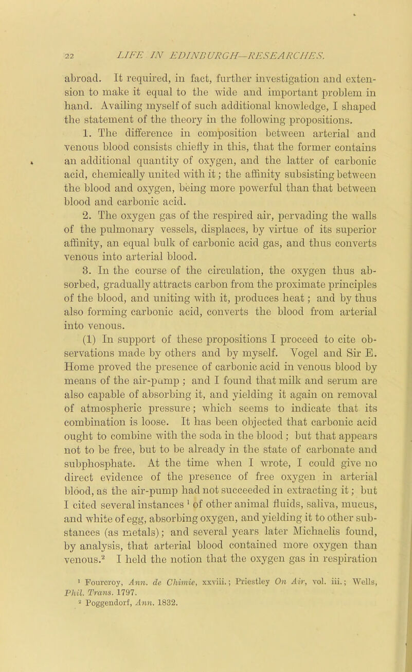 abroad. It required, in fact, further investigation and exten- sion to make it equal to the wide and important problem in hand. Availing myself of such additional knowledge, I shaped the statement of the theory in the following propositions. 1. The difference in composition between arterial and venous blood consists chiefly in this, that the former contains an additional quantity of oxygen, and the latter of carbonic acid, chemically united with it; the affinity subsisting between the blood and oxygen, being more powerful than that between blood and carbonic acid. 2. The oxygen gas of the respii-ed air, pervading the walls of the pulmonary vessels, displaces, by virtue of its superior affinity, an equal bulk of carbonic acid gas, and thus converts venous into arterial blood. 3. In the course of the circulation, the oxygen thus ab- sorbed, gradually attracts carbon from the proximate principles of the blood, and uniting with it, produces heat; and by thus also forming carbonic acid, converts the blood from arterial into venous. (1) In support of these propositions I proceed to cite ob- servations made by others and by myself. Vogel and Sir E. Home proved the presence of carbonic acid in venous blood by means of the air-pump ; and I found that milk and serum are also capable of absorbing it, and yielding it again on removal of atmospheric pressure; which seems to indicate that its combination is loose. It has been objected that carbonic acid ought to combine with the soda in the blood; but that appears not to be free, but to be already in the state of carbonate and subphosphate. At the time when I wrote, I could give no direct evidence of the presence of free ox3^gen in arterial blood, as the air-pump had not succeeded in extracting it; but I cited several instances ^ of other animal fluids, saliva, mucus, and white of egg, absorbing oxygen, and yielding it to other sub- stances (as metals); and several years later Michaelis found, by analysis, that arterial blood contained more oxygen than venous.''^ I held the notion that the oxygen gas in respiration 1 Fourcroy, Ann. de Chimic, xxviii.; Priestley On Air, vol. iii.; Wells, Phil. Trans. 1797. ^ Poggendorf, Ann. 1832.
