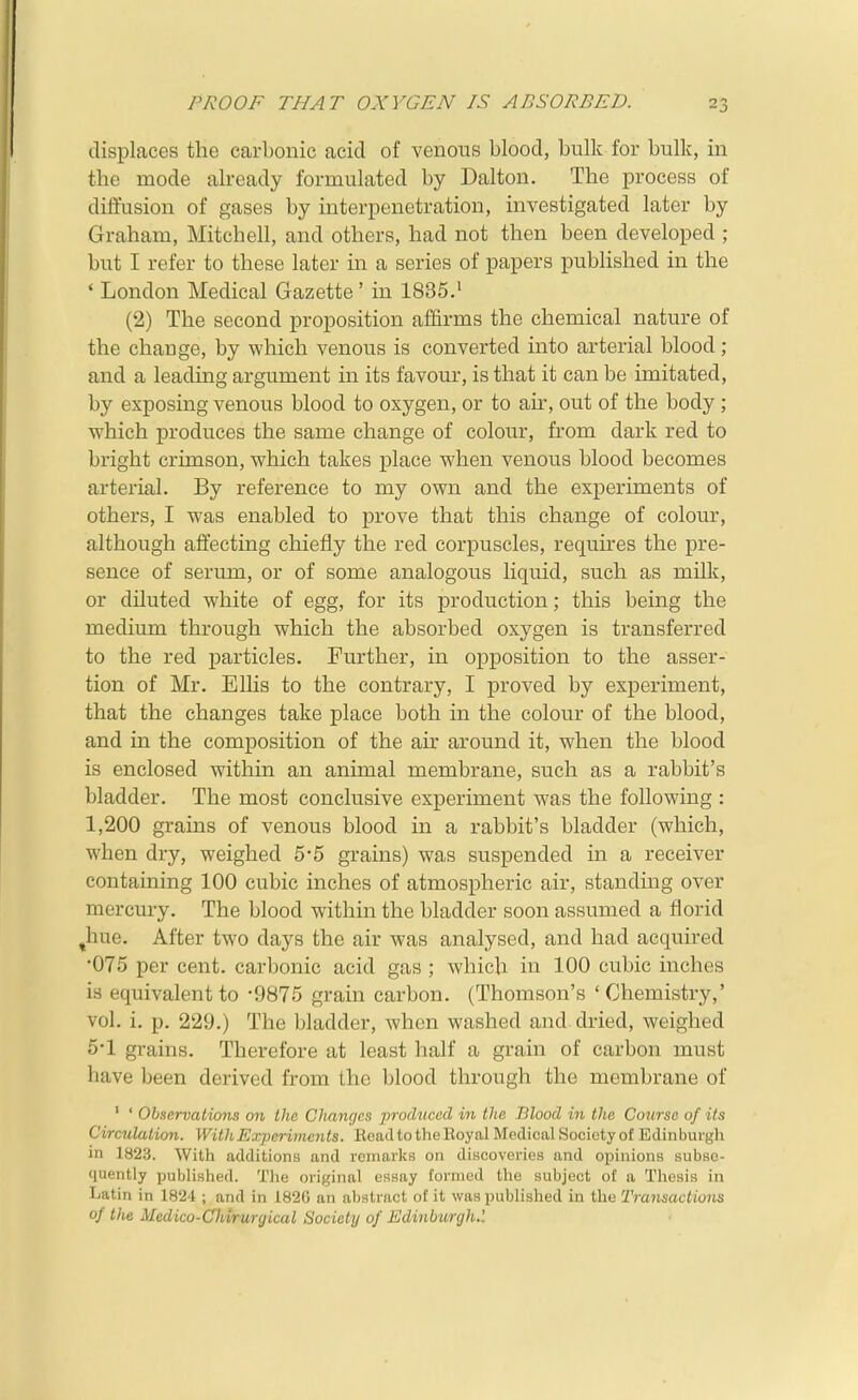 displaces the carbonic acid of venous blood, bulk for bulk, in the mode already formulated by Dalton, The process of difi'usion of gases by interpenetration, investigated later by Graham, Mitchell, and others, had not then been developed ; but I refer to these later in a series of papers published in the * London Medical Gazette' in 1835.i (2) The second proposition affirms the chemical nature of the change, by which venous is converted into arterial blood ; and a leadmg argument in its favour, is that it can be imitated, by exposing venous blood to oxygen, or to air, out of the body ; which produces the same change of colour, from dark red to bright crimson, which takes place when venous blood becomes arterial. By reference to my own and the experiments of others, I was enabled to prove that this change of colour, although affecting chiefly the red corpuscles, requires the pre- sence of serum, or of some analogous liquid, such as milk, or diluted white of egg, for its production; this being the medium through which the absorbed oxygen is transferred to the red particles. Further, in opposition to the asser- tion of Mr. Ellis to the contrary, I proved by experiment, that the changes take place both in the colour of the blood, and in the composition of the air around it, when the blood is enclosed within an animal membrane, such as a rabbit's bladder. The most conclusive experiment was the following : 1,200 grains of venous blood in a rabbit's bladder (which, when dry, weighed 5*5 grains) was suspended in a receiver containing 100 cubic inches of atmospheric air, standing over mercury. The blood within the bladder soon assumed a florid ^hue. After two days the air was analysed, and had acquired •075 per cent, carbonic acid gas ; which in 100 cubic inches is equivalent to -9875 grain carbon. (Thomson's ' Chemistry,' vol. i. p. 229.) The bladder, when washed and dried, weighed 5-1 grains. Therefore at least half a grain of carbon must have been derived from the blood through the membrane of ' ' Observations on Llic Chancjcs produced in the Blood in the Course of its Circulation. With Experiments. EeadtotheEoyal Medical Society of Edinburgh in 1823. With additions and remarks on discoveries and opinions subse- quently published. Tlie original essay formed the subject of a Thesis in Latin in 1824 ; and in 182G an abstract of it was published in the Transactions of the Medico-Chtrurgical Society of Edinburgh.'.