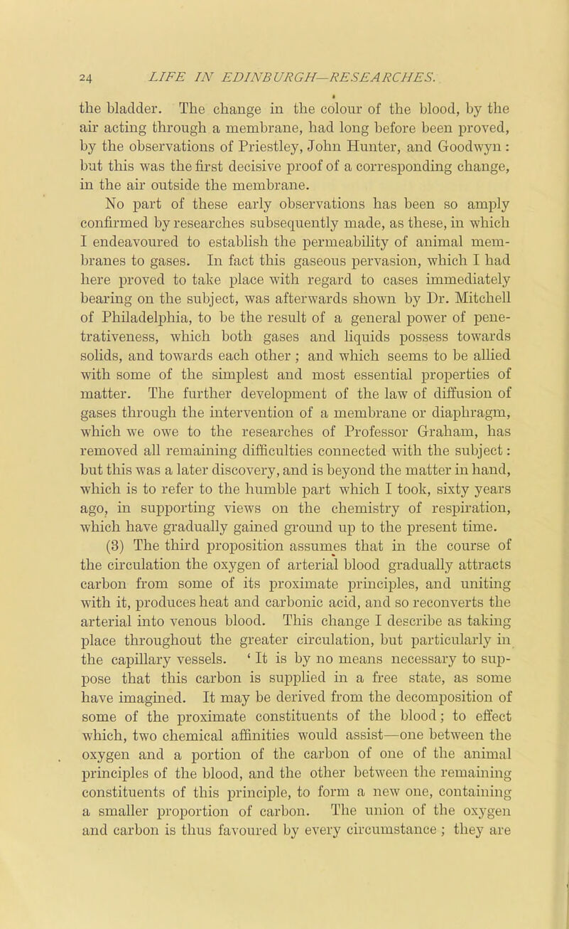 the bladder. The change in the colour of the blood, by the air acting through a membrane, had long before been j)roved, by the observations of Priestley, John Hunter, and Goodwyn: but this was the first decisive proof of a corresponding change, in the air outside the membrane. No part of these early observations has been so amply confirmed by researches subsequently made, as these, in which I endeavoured to establish the permeability of animal mem- branes to gases. In fact this gaseous pervasion, which I had here proved to take place with regard to cases immediately bearing on the subject, was afterwards shown by Dr. Mitchell of Philadeljphia, to be the result of a general power of peue- trativeness, which both gases and liquids possess towards solids, and towards each other ; and which seems to be allied with some of the simplest and most essential properties of matter. The further development of the law of diffusion of gases through the intervention of a membrane or diaphragm, which we owe to the researches of Professor Graham, has removed all remaining difficulties connected with the subject: but this was a later discovery, and is beyond the matter in hand, which is to refer to the humble part which I took, sixty years ago, in supporting views on the chemistry of respiration, which have gradually gained ground up to the present time. (3) The third proposition assumes that in the course of the circulation the oxygen of arterial blood gradually attracts carbon from some of its proximate principles, and uniting with it, produces heat and carbonic acid, and so reconverts the arterial into venous blood. This change I describe as taking place throughout the greater circulation, but particularly in the capillary vessels. ' It is by no means necessary to sup- pose that this carbon is supplied in a free state, as some have imagined. It may be derived from the decomposition of some of the proximate constituents of the blood; to effect which, two chemical affinities would assist—one between the oxygen and a portion of the carbon of one of the animal principles of the blood, and the other between the remaining constituents of this principle, to form a new one, containing a smaller proportion of carbon. The union of the oxygen and carbon is thus favoured by every circumstance ; they are