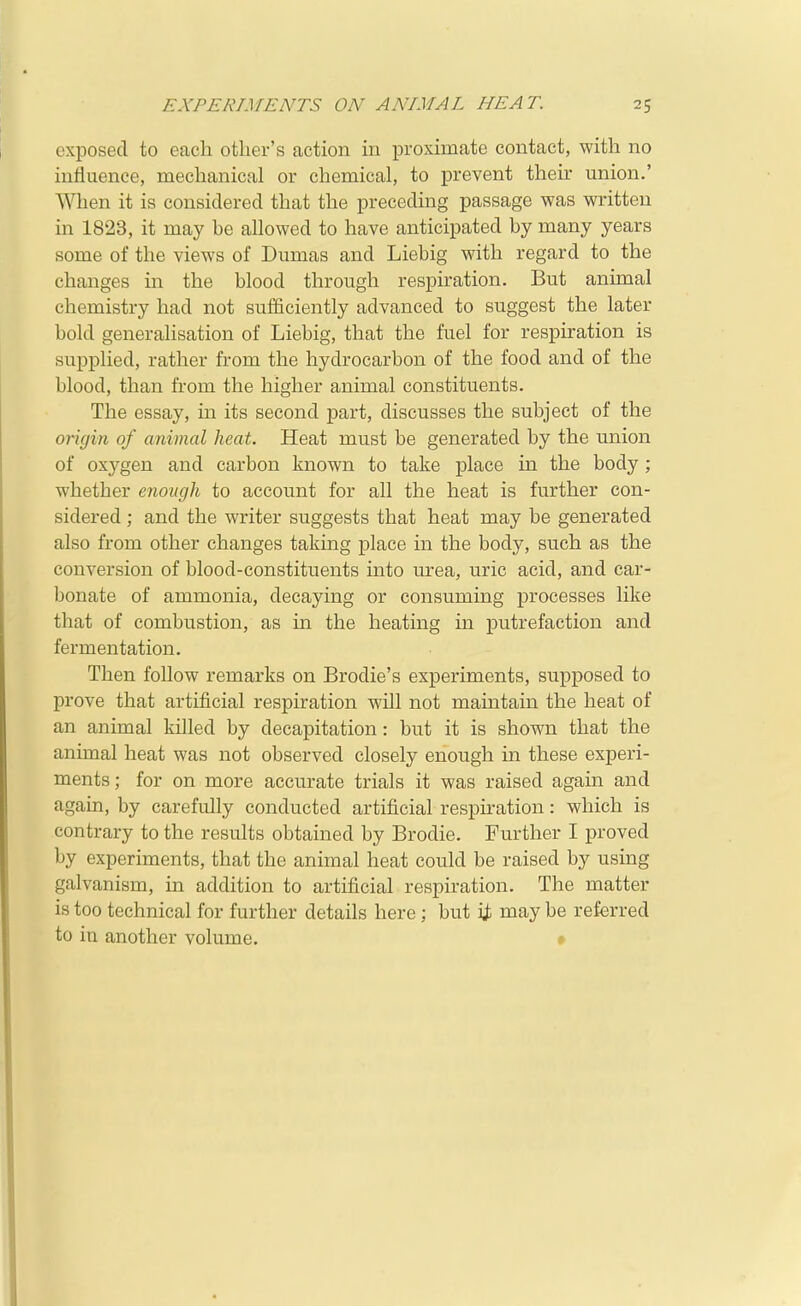 exposed to each other's action in proximate contact, with no influence, mechanical or chemical, to prevent their union.' When it is considered that the preceding passage was written in 1823, it may be allowed to have anticipated by many years some of the views of Dumas and Liebig with regard to the changes in the blood through respiration. But animal chemistry had not sufficiently advanced to suggest the later bold generahsation of Liebig, that the fuel for respiration is supplied, rather from the hydrocarbon of the food and of the blood, than from the higher animal constituents. The essay, in its second part, discusses the subject of the orujin of animal heat. Heat must be generated by the union of oxygen and carbon known to take place in the body; whether enough to account for all the heat is further con- sidered ; and the writer suggests that heat may be generated also from other changes taking place in the body, such as the conversion of blood-constituents into urea, uric acid, and car- bonate of ammonia, decaying or consuming processes like that of combustion, as in the heating in putrefaction and fermentation. Then follow remarks on Brodie's experiments, supposed to prove that artificial respiration will not maintain the heat of an animal killed by decapitation: but it is shown that the animal heat was not observed closely enough in these experi- ments ; for on more accurate trials it was raised again and again, by carefully conducted artificial respu-ation: which is contrary to the results obtained by Brodie. Further I proved by experiments, that the animal heat could be raised by using galvanism, in addition to artificial respiration. The matter is too technical for further details here; but ij; may be referred to in another volume, •