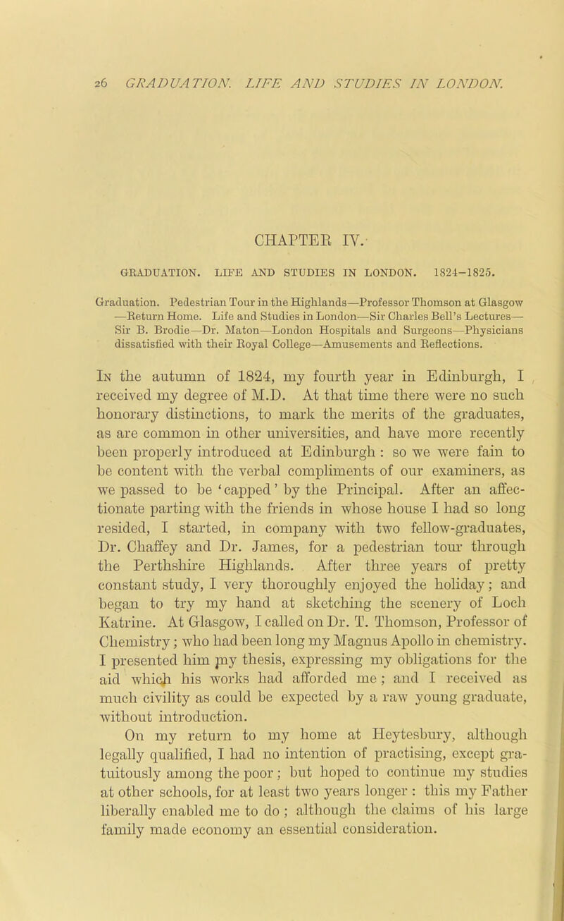 CHAPTEE IV.- GRADUATION. LIFE AND STUDIES IN LONDON. 1824-1825. Graduation. Pedestrian Tour in the Highlands—Professor Thomson at Glasgow •—Eeturn Home. Life and Studies in London—Sir Charles Bell's Lectures— Sir B. Brodie—Dr. Maton—London Hospitals and Surgeons—Physicians dissatisfied with their Eoyal College—Amusements and Eeflections. In the autumn of 1824, my fourth year in Edmburgh, I received my degree of M.D. At that time there were no such honorary distinctions, to mark the merits of the graduates, as are common in other universities, and have more recently been properly introduced at Edinburgh : so we were fain to be content with the verbal compliments of our examiners, as we passed to be ' capped' by the Principal. After an affec- tionate parting with the friends in whose house I had so long resided, I started, in company with two fellow-graduates, Dr. Cliaffey and Dr. James, for a pedestrian torn* through the Perthshire Highlands. After three years of pretty constant study, I very thoroughly enjoyed the holiday; and began to try my hand at sketching the scenery of Loch Katrine. At Glasgow, I called on Dr. T. Thomson, Professor of Chemistry; who had been long my Magnus Apollo in chemistry. I presented him pay thesis, expressing my obligations for the aid which his works had afforded me; and I received as much civility as could be expected by a raw young graduate, without introduction. On my return to my home at Heytesbury, although legally qualified, I had no intention of practising, except gra- tuitously among the poor; but hoped to continue my studies at other schools, for at least two years longer : this my Father liberally enabled me to do ; although the claims of his large family made economy an essential consideration.