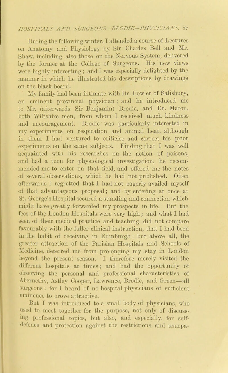 During the following winter, I attended a course of Lectures on Anatomy and Physiology by Sir Charles Bell and Mr. Shaw, including also those on the Nervous System, delivered by the former at the College of Surgeons. His new views were highly interesting; and I was especially delighted by the manner in which he illustrated his descriptions by drawings on the black board. My family had been intimate with Dr. Fowler of Salisbury, an eminent provincial physician; and he introduced me to Mr. (afterwards Sir Benjamin) Brodie, and Dr. Maton, both Wiltshire men, from whom I received much kindness and encouragement. Brodie was particularly interested in my exjDeriments on respiration and animal heat, although in them I had ventured to criticise and correct his prior experiments on the same subjects. Finding that I was well acquamted with his researches on the action of poisons, and had a turn for physiological investigation, he recom- mended me to enter on that field, and offered me the notes of several observations, which he had not published. Often afterwards I regretted that I had not eagerly availed myself of that advantageous proposal; and by entering at once at St. George's Hosj)ital secured a standing and connection which might have greatly forwarded my prospects in life. But the fees of the London Hospitals were very high; and what I had seen of their medical practice and teaching, did not compare favourably with the fuller clinical instruction, that I had been in the habit of receiving in Edinburgh: but above all, the greater attraction of the Parisian Hospitals and Schools of Medicine, deterred me from prolonging my stay in London beyond the present season. I therefore merely visited the different hospitals at times; and had the opportunity of observing the personal and professional characteristics of Abernethy, Astley Cooper, Lawrence, Brodie, and Green—all surgeons : for I heard of no hospital physicians of sufficient eminence to prove attractive. But I was introduced to a small body of physicians, who used to meet together for the purpose, not only of discuss- ing professional topics, but also, and especially, for self- defence and protection against the restrictions and usurpa-