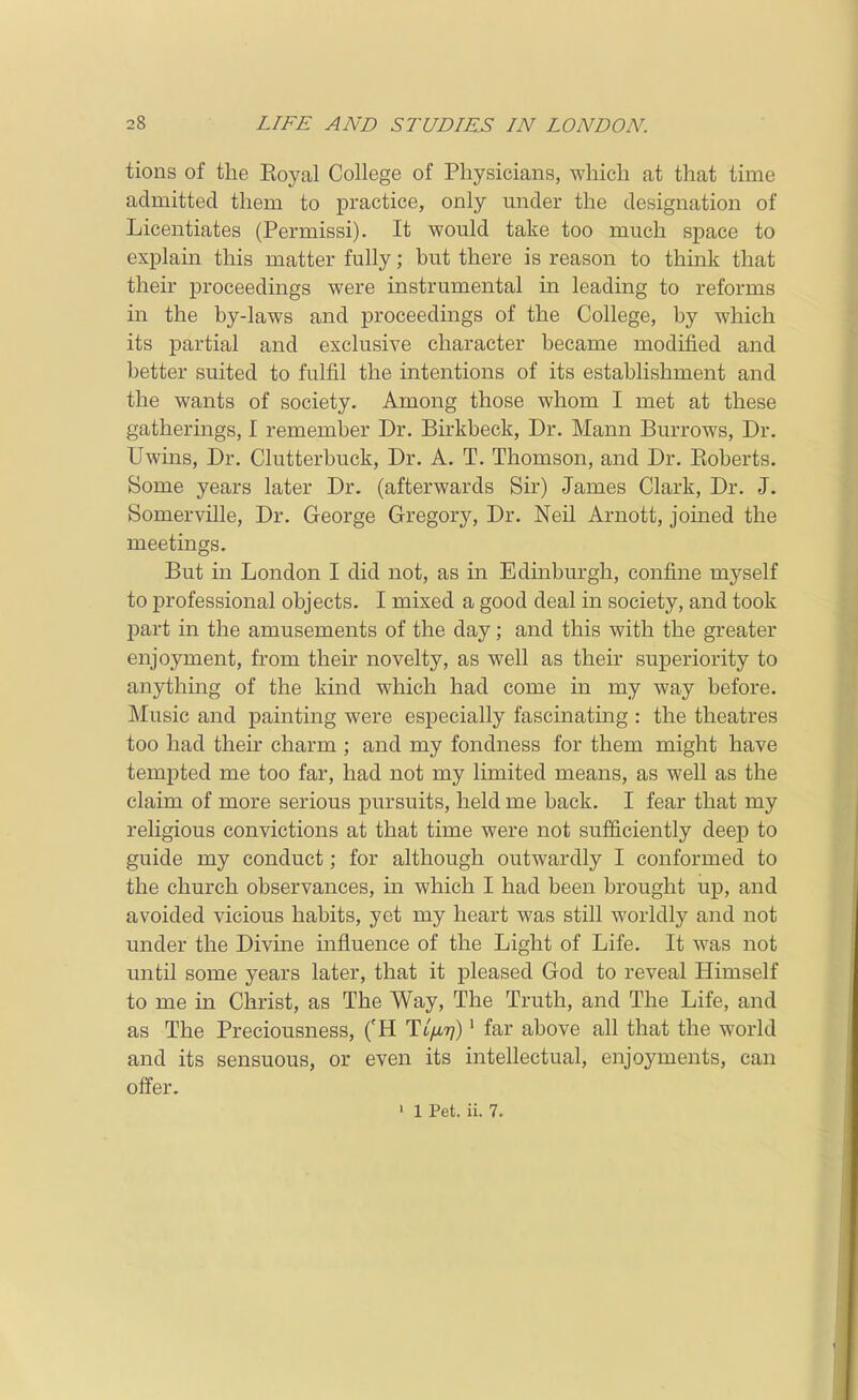tions of the Eoyal College of Physicians, which at that time admitted them to practice, only mider the designation of Licentiates (Permissi). It would take too much space to explain this matter fully; but there is reason to think that their proceedings were instrumental in leading to reforms in the by-laws and proceedings of the College, by which its partial and exclusive character became modified and better suited to fulfil the intentions of its establishment and the wants of society. Among those whom I met at these gatherings, I remember Dr. Birkbeck, Dr. Mann Burrows, Dr. Uwins, Dr. Clutterbuck, Dr. A. T. Thomson, and Dr. Roberts. Some years later Dr. (afterwards Sir) James Clark, Dr. J. Somerville, Dr. George Gregory, Dr. Neil Arnott, joined the meetings. But in London I did not, as in Edmburgh, confine myself to professional objects. I mixed a good deal in society, and took part in the amusements of the day; and this with the greater enjoyment, from their novelty, as well as their superiority to anything of the kind which had come in my way before. Music and painting were especially fascinatmg : the theatres too had their charm ; and my fondness for them might have tempted me too far, had not my limited means, as well as the claim of more serious pursuits, held me back. I fear that my religious convictions at that time were not sufficiently deep to guide my conduct; for although outwardly I conformed to the church observances, in which I had been brought up, and avoided vicious habits, yet my heart was still worldly and not under the Divine influence of the Light of Life. It was not until some years later, that it pleased God to reveal Himself to me in Christ, as The Way, The Truth, and The Life, and as The Preciousness, ('H Tt/i7/)' far above all that the world and its sensuous, or even its intellectual, enjoyments, can offer. » 1 Pet. ii. 7.