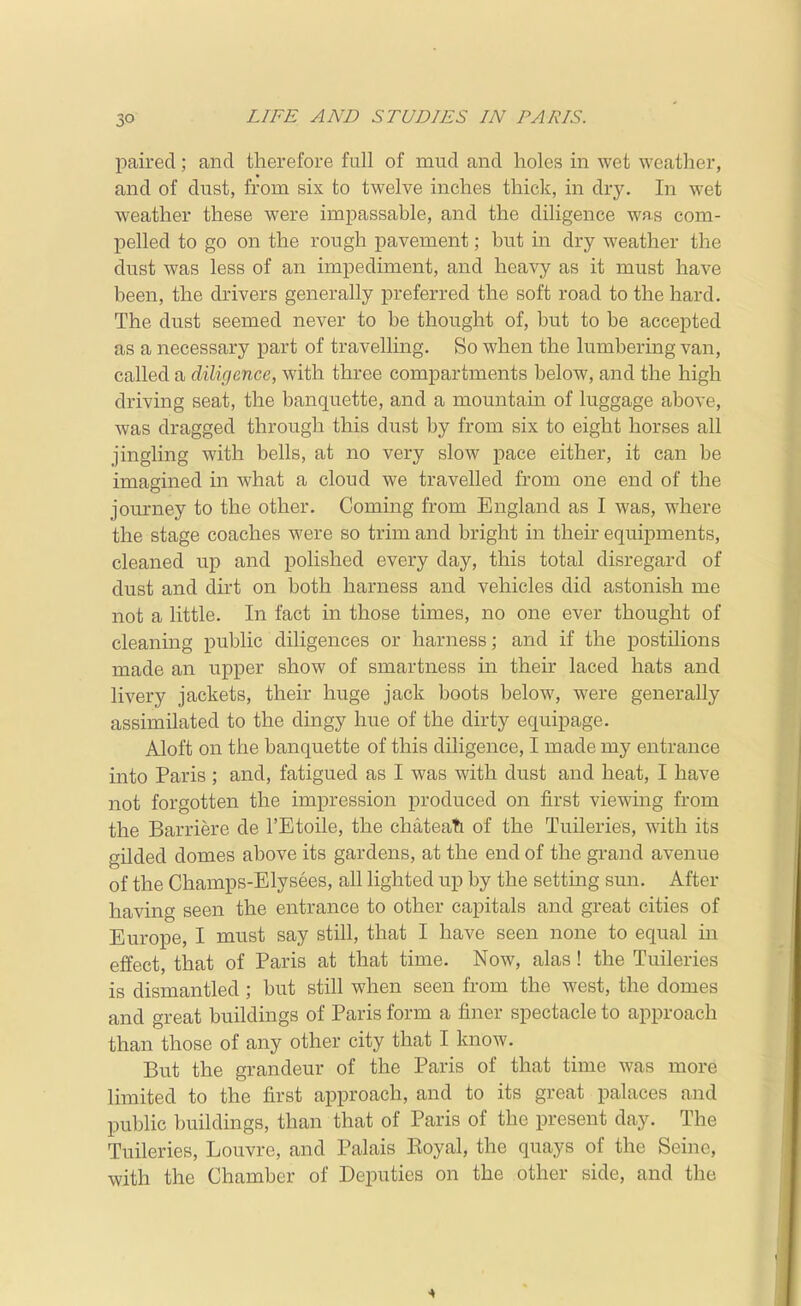 3° paired; and therefore full of mud and holes in wet weather, and of dust, from six to twelve inches thick, in dry. In wet weather these were impassable, and the diligence was com- pelled to go on the rough pavement; but m dry weather the dust was less of an impediment, and heavy as it must have been, the drivers generally preferred the soft road to the hard. The dust seemed never to be thought of, but to be accepted as a necessary part of travelling. So when the lumbering van, called a diligence, with three compartments below, and the high driving seat, the banquette, and a mountain of luggage above, was dragged through this dust by from six to eight horses all jingling with bells, at no very slow pace either, it can be imagined in what a cloud we travelled from one end of the journey to the other. Coming from England as I was, where the stage coaches were so trim and bright in their equipments, cleaned up and polished every day, this total disregard of dust and dirt on both harness and vehicles did astonish me not a little. In fact in those times, no one ever thought of cleaning public diligences or harness; and if the postilions made an upper show of smartness in their laced hats and livery jackets, their huge jack boots below, were generally assimilated to the dingy hue of the dirty equipage. Aloft on the banquette of this diligence, I made my entrance into Paris; and, fatigued as I was with dust and heat, I have not forgotten the impression produced on first viewing from the Barriere de I'Etoile, the chateati of the Tuileries, with its gilded domes above its gardens, at the end of the grand avenue of the Champs-Elysees, all lighted up by the settmg sun. After having seen the entrance to other capitals and great cities of Europe, I must say still, that I have seen none to equal in effect, that of Paris at that time. Now, alas! the Tuileries is dismantled ; but still when seen from the west, the domes and great buildings of Paris form a finer spectacle to approach than those of any other city that I know. But the grandeur of the Paris of that time was more limited to the first approach, and to its great palaces and public buildings, than that of Paris of the present day. The Tuileries, Louvre, and Palais Eoyal, the quays of the Seine, with the Chamber of Deputies on the other side, and the