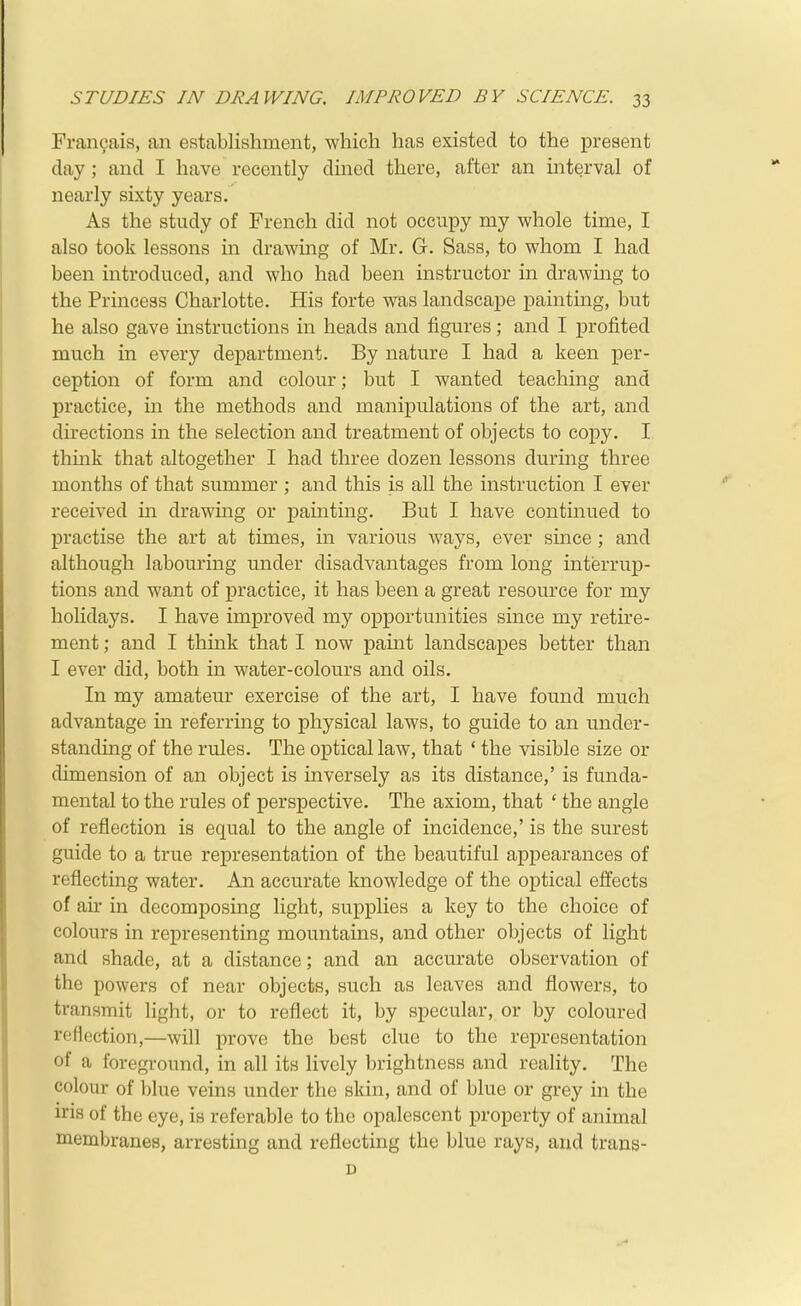 Francais, an establishment, which has existed to the present day ; and I have recently dined there, after an interval of nearly sixty years. As the study of French did not occupy my whole time, I also took lessons in drawing of Mr. G. Sass, to whom I had been introduced, and who had been instructor in drawing to the Princess Charlotte. His forte was landscape painting, but he also gave instructions in heads and figures ; and I profited much in every department. By nature I had a keen per- ception of form and colour; but I wanted teaching and practice, m the methods and manipulations of the art, and directions in the selection and treatment of objects to copy. I think that altogether I had three dozen lessons during three months of that summer ; and this is all the instruction I ever received m drawing or painting. But I have continued to practise the art at times, in various ways, ever since; and although labouring under disadvantages from long interrup- tions and want of practice, it has been a great resource for my holidays. I have improved my opportunities since my retire- ment ; and I think that I now paint landscapes better than I ever did, both in water-colours and oils. In my amateur exercise of the art, I have found much advantage in referring to physical laws, to guide to an under- standing of the rules. The optical law, that ' the visible size or dimension of an object is inversely as its distance,' is funda- mental to the rules of perspective. The axiom, that ' the angle of reflection is equal to the angle of incidence,' is the surest guide to a true representation of the beautiful appearances of reflecting water. An accurate knowledge of the optical efifects of air in decomposing light, supplies a key to the choice of colours in representing mountains, and other objects of light and shade, at a distance; and an accurate observation of the powers of near objects, such as leaves and flowers, to transmit light, or to reflect it, by specular, or by coloured reflection,—will prove the best clue to the representation of a foreground, in all its lively brightness and reality. The colour of blue veins under the skin, and of blue or grey in the iris of the eye, is referable to the opalescent property of animal membranes, arresting and reflecting the blue rays, and trans- D