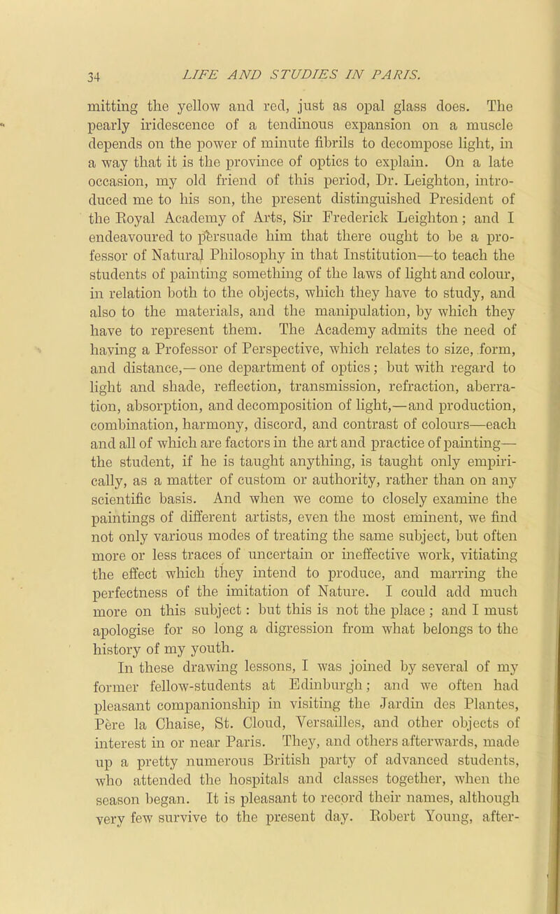 mitting the yellow and red, just as opal glass does. The pearly iridescence of a tendinous expansion on a muscle depends on the power of minute fibrils to decompose light, in a way that it is the province of optics to explain. On a late occasion, my old friend of this period. Dr. Leighton, intro- duced me to his son, the present distmguished President of the Royal Academy of Arts, Sir Frederick Leighton; and I endeavoured to jjfersuade him that there ought to be a pro- fessor of Natural Philosophy in that Institution—to teach the students of painting something of the laws of light and colour, in relation both to the objects, which they have to study, and also to the materials, and the manipulation, by which they have to represent them. The Academy admits the need of having a Professor of Perspective, which relates to size, form, and distance,— one department of optics; but with regard to light and shade, reflection, transmission, refraction, aberra- tion, absorption, and decomposition of light,—and production, combination, harmony, discord, and contrast of colours—each and all of which are factors in the art and practice of painting— the student, if he is taught anything, is taught only empiri- cally, as a matter of custom or authority, rather than on any scientific basis. And when we come to closely examine the paintings of different artists, even the most eminent, we find not only various modes of treating the same subject, but often more or less traces of uncertain or ineffective work, vitiating the effect which they intend to produce, and marring the perfectness of the imitation of Nature. I could add much more on this subject: but this is not the place ; and I must apologise for so long a digression from what belongs to the history of my youth. In these drawing lessons, I was joined by several of my former fellow-students at Edinburgh; and we often had pleasant companionship in visiting the Jardin des Plantes, Pere la Chaise, St. Cloud, VersaiUes, and other objects of interest in or near Paris. They, and others afterwards, made up a pretty numerous British party of advanced students, who attended the hospitals and classes together, when the season began. It is pleasant to record their names, although very few survive to the present day. Robert Young, after-