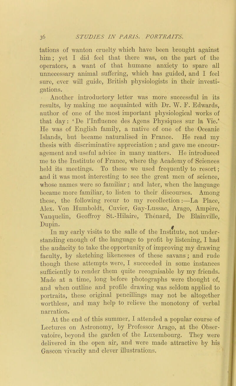 tations of wanton cruelty which have been brought against him; yet I did feel that there was, on the part of the operators, a want of that humane anxiety to spare all unnecessary animal suffermg, which has guided, and I feel sure, ever will guide, British physiologists in their investi- gations. Another introductory letter was more successful in its results, by making me acquainted with Dr. W. F. Edwards, author of one of the most important physiological works of that day: ' De I'lnfluence des Agens Physiques sur la Vie.' He was of English family, a native of one of the Oceanic Islands, but became naturalised in France. He read my thesis with discriminative appreciation ; and gave me encour- agement and useful advice in many matters. He introduced me to the Institute of France, where the Academy of Sciences held its meetings. To these we used frequently to resort; and it was most interesting to see the great men of science, whose names were so familiar ; and later, when the language became more familiar, to listen to their discourses. Among these, the following recur to my recollection:—La Place, Alex. Von Humboldt, Cuvier, Gay-Lussac, Arago, Ampere, Vauquelin, Geoffroy St.-Hilaire, Thenard, De Blainville, Dupin. ^ In my early visits to the salle of the Institute, not under- standing enough of the language to profit by listening, I had the audacity to take the opportunity of improving my drawing faculty, by sketching likenesses of these savans; and rude though these attempts were, I succeeded in some instances sufficiently to render them quite recognisable by my friends. Made at a time, long before photographs were thought of, and when outline and profile drawing was seldom applied to portraits, these original pencillings may not be altogether worthless, and may help to relieve the monotony of verbal narration. At the end of this summer, I attended a popular course of Lectures on Astronomy, by Professor Arago, at the Obser- vatoire, beyond the garden of the Luxembourg. They were delivered in the open air, and were made attractive by his Gascon vivacity and clever illustrations.