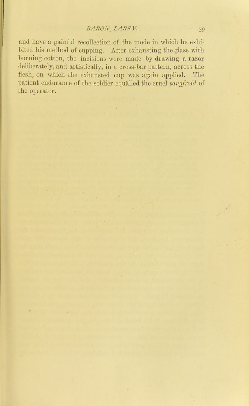 and have a painful recollection of the mode in which he exhi- bited his method of cupping. After exhausting the glass with burning cotton, the incisions were made by drawing a razor deliberately, and artistically, in a cross-bar pattern, across the flesh, on which the exhausted cup was again applied. The patient endurance of the soldier equalled the cruel sangfroid of the operator.