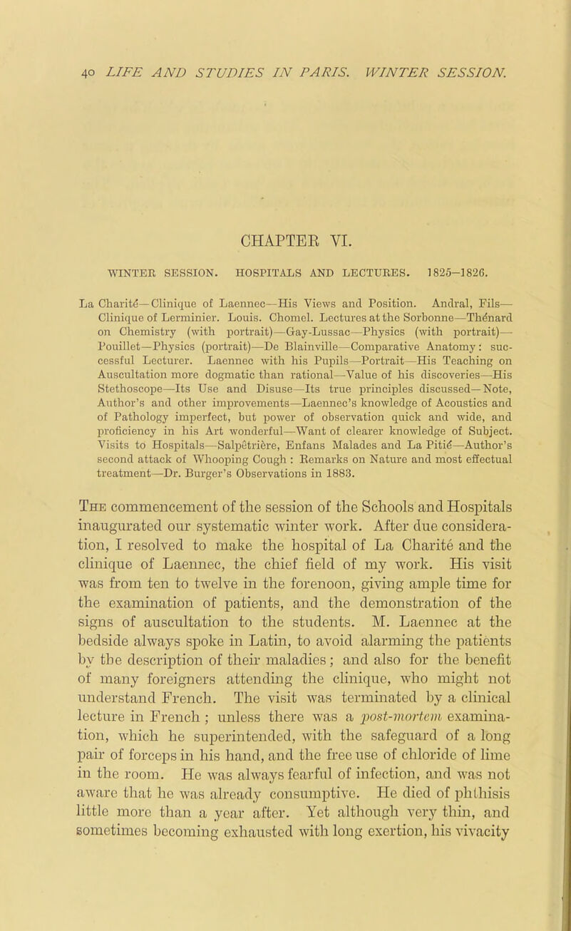 CHAPTEE VL WINTER SESSION. HOSPITALS AND LECTURES. 1820-1826. La Charit^—Clinique of Laennec—His Views and Position. Anclval, Fils— Clinique of Lerminier. Louis. Chomel. Lectures at the Sorbonne—Th^nard on Chemistry (with portrait)—Gay-Lussac—Physics (with portrait)— Pouillet—Physics (portrait)—De Blainville—Comparative Anatomy: suc- cessful Lecturer. Laennec with his Pupils—Portrait—His Teaching on Auscultation more dogmatic than rational—Value of his discoveries—His Stethoscope—Its Use and Disuse—Its true principles discussed—Note, Author's and other improvements—Laennee's knowledge of Acoustics and of Pathology imperfect, but power of observation quick and wide, and Ijroficiency in his Art wonderful—Want of clearer knowledge of Subject. Visits to Hospitals—Salpetriere, Enfans Malades and La Piti€—Author's second attack of Whooping Cough : Eemarks on Nature and most effectual treatment—Dr. Burger's Observations in 1883. The commencement of the session of the Schools and Hospitals inaugurated our systematic winter work. After due considera- tion, I resolved to make the hospital of La Charite and the clinique of Laennec, the chief field of my work. His visit was from ten to twelve in the forenoon, giving ample time for the examination of patients, and the demonstration of the signs of auscultation to the students. M. Laennec at the bedside always spoke in Latm, to avoid alarming the patients by the description of their maladies; and also for the benefit of many foreigners attending the clinique, who might not understand French. The visit was terminated by a clinical lecture in French ; unless there was a •post-mortem examina- tion, which he superintended, with the safeguard of a long pair of forceps in his hand, and the free use of chloride of lime in the room. He was always fearful of infection, and was not aware that he was already consumptive. He died of phthisis little more than a year after. Yet although very thin, and sometimes becoming exhausted with long exertion, his vivacity