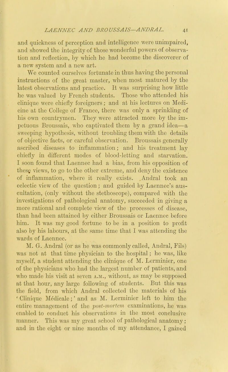 and quickness of perception and intelligence were unimpaired, and showed the integrity of those wonderful powers of observa- tion and reflection, by which he had become the discoverer of a new system and a new art. We counted ourselves fortunate in thus having the personal instructions of the great master, when most matured by the latest observations and practice. It was surprising how little he was valued by French students. Those who attended his clinique were chiefly foreigners; and at his lectures on Medi- cine at the College of France, there was only a sprinkling of his own countrymen. They were attracted more by the im- petuous Broussais, who captivated them by a grand idea—a sweeping hypothesis, without troubling them with the details of objective facts, or careful observation. Broussais generally ascribed diseases to inflammation; and his treatment lay chiefly in different modes of blood-letting and starvation. I soon found that Laennec had a bias, from his opposition of these views, to go to the other extreme, and deny the existence of inflammation, where it really exists. .Andral took an eclectic view of the question; and guided by Laennec's aus- cultation, (only without the stethoscope), compared with the investigations of pathological anatomy, succeeded in giving a more rational and complete view of the processes of disease, than had been attained by either Broussais or Laennec before him. It was my good fortune to be in a position to profit also by his labours, at the same time that I was attending the wards of Laennec. M. G. Andral (or as he was commonly called, Andral, Fils) was not at that time physician to the hospital; he was, like myself, a student attending the clinique of M. Lerminier, one of the physicians who had the largest number of patients, and who made his visit at seven a.m., without, as may be supposed at that hour, any large following of students. But this was the field, from which Andral collected the materials of his ' Clinique Medicale;' and as M. Lerminier left to him the entire management of the post-mortem examinations, ho was enabled to conduct his observations in the most conclusive manner. This was my great school of pathological anatomy; and in the eight or nine months of my attendance, I gained