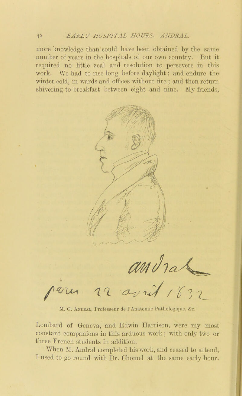 more knowledge than conld have been obtained by the same number of years in the hospitals of om' own country. But it required no little zeal and resolution to persevere in this work. We had to rise long before daylight; and endure the winter cold, in wards and offices without fire ; and then return shivering to breakfast between eight and nine. My friends, M. G. Andhajj, Professeur cle I'Auatomie Pathologique, &c. Lombard of Geneva, and Edwin Harrison, were my most constant companions in this ardiious work; with only two or three French students in addition. When M. Andral completed his work, and ceased to attend, I used to go round with Dr. Chomel at the same early hour.