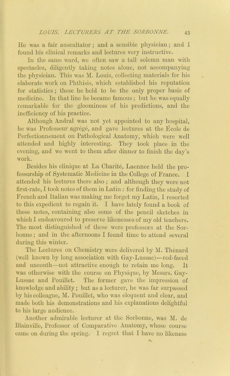 He was a fair ausciiltator ; and a sensible physician; and I found his cHnical remarks and lectures very instructive. In the same ward, we often saw a tall solemn man with spectacles, diligently taking notes alone, not accompanying the physician. This was M. Louis, collecting materials for his elaborate work on Phthisis, which established his reputation for statistics; these he held to be the only proper basis of medicine. In that line he became famous; but he was equally remarkable for the gloominess of his predictions, and the inefficiency of his practice. Although Andral was not yet appointed to any hospital, he was Professeur agrege, and gave lectures at the Ecole de Perfectionnement on Pathological Anatomy, which were well attended and highly interesting. They took place in the evenmg, and we went to them after dinner to finish the day's work. Besides his clinique at La Charite, Laennec held the pro- fessorship of Systematic Medicine in the College of France. I attended his lectures there also; and although they were not first-rate, I took notes of them in Latin: for finding the study of French and Italian was making me forget my Latin, I resorted to this expedient to regain it. I have lately found a book of these notes, containing also some of the pencil sketches in which I endeavoured to preserve likenesses of my old teachers. The most distinguished of these were professors at the Sor- bonne; and in the afternoons I found time to attend several during this winter. The Lectures on Chemistry were delivered by M. Thenard (well known by long association with Gay-Lussac)—red-faced and uncouth—not attractive enough to retain me long. It was otherwise with the course on Physique, by Messrs. Gay- Lussac and Pouillet. The former gave the impression of knowledge and ability; but as a lecturer, he was far surpassed by his colleague, M. Pouillet, who was eloquent and clear, and made both his demonstrations and his explanations delightful to his large audience. Another admirable lecturer at the Sorbonue, was M. de Blainvillc, Professor of Comparative Anatomy, whose course came on during the spring. I regret that I have no likeness