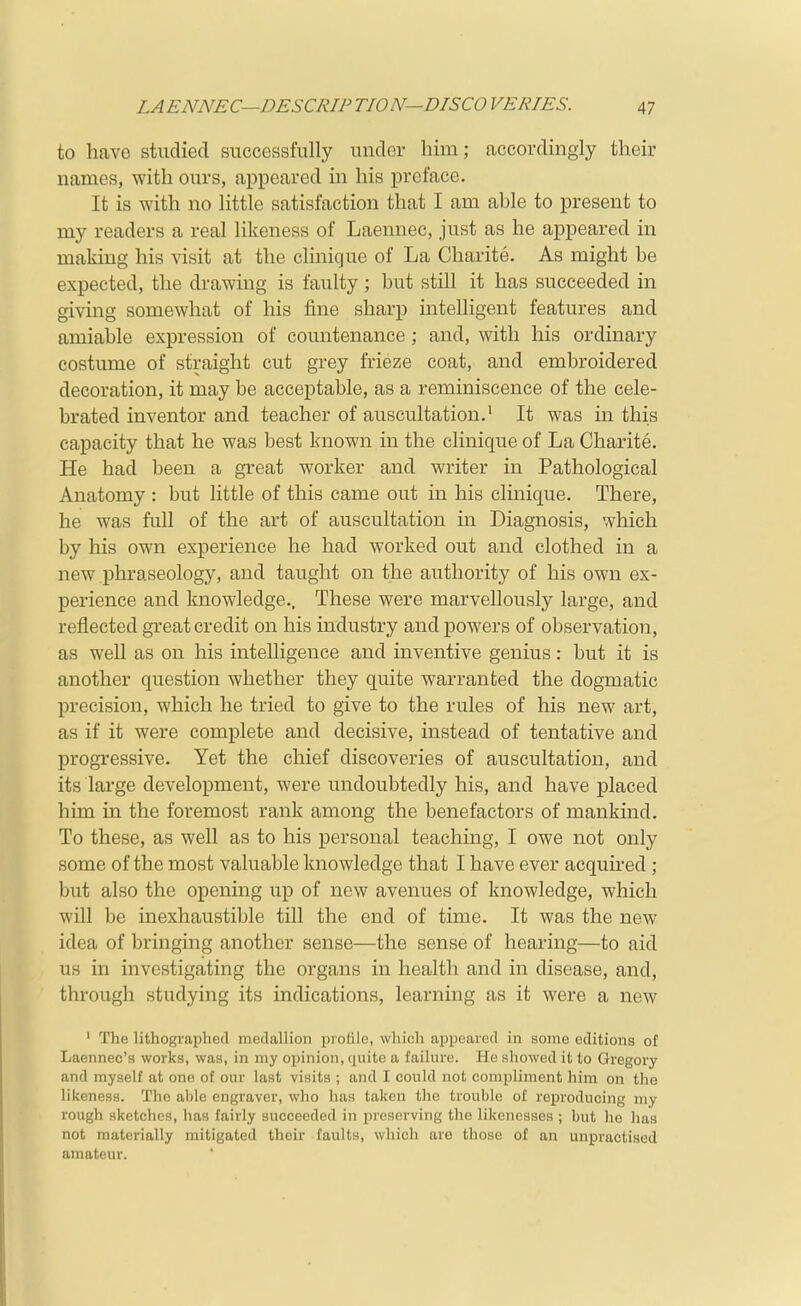 to have studied successfully under him; accordingly their names, with ours, appeared in his preface. It is with no little satisfaction that I am able to present to my readers a real likeness of Laennec, just as he appeared in making his visit at the clinique of La Charite. As might be expected, the drawing is faulty; but still it has succeeded in giving somewhat of his fine sharp intelligent features and amiable expression of countenance ; and, with his ordinary costume of straight cut grey frieze coat, and embroidered decoration, it may be acceptable, as a reminiscence of the cele- brated inventor and teacher of auscultation.' It was in this capacity that he was best known in the clinique of La Charite. He had been a great worker and writer in Pathological Anatomy : but little of this came out in his clinique. There, he was full of the art of auscultation in Diagnosis, which by his own experience he had worked out and clothed in a new phraseology, and taught on the authority of his own ex- perience and knowledge.. These were marvellously large, and reflected great credit on his industry and powers of observation, as well as on his intelligence and inventive genius: but it is another question whether they quite warranted the dogmatic precision, which he tried to give to the rules of his new art, as if it were complete and decisive, instead of tentative and progressive. Yet the chief discoveries of auscultation, and its large development, were undoubtedly his, and have placed him m the foremost rank among the benefactors of mankind. To these, as well as to his personal teaching, I owe not only some of the most valuable knowledge that I have ever acquired; but also the opening up of new avenues of knowledge, which will be inexhaustible till the end of time. It was the new idea of bringing another sense—the sense of hearing—to aid us in investigating the organs in health and in disease, and, through studying its indications, learning as it were a new ' The lithographed medallion profile, which appeared in some editions of Laennec's works, was, in my opinion, quite a failure. Pie showed it to Gregory and myself at one of our last visits ; and I could not compliment him on the likeness. The able engraver, who has taken the trouble of reproducing my rough sketches, has fairly succeeded in preserving the likenesses ; but he has not materially mitigated their faults, which arc those of an unpractised amateur.