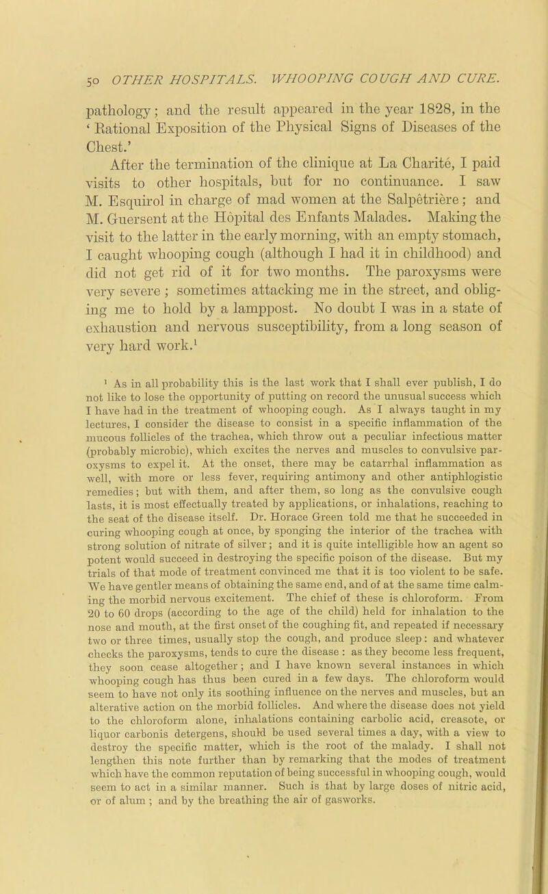 pcathology; and the result appeared in the year 1828, in the ' Eational Exposition of the Physical Signs of Diseases of the Chest.' After the termination of the cliniqne at La Charite, I paid visits to other hospitals, hut for no continuance. I saw M. Esquirol in charge of mad women at the Salpetriere; and M. Guersent at the Hopital des Enfants Malades. Making the visit to the latter in the early morning, with an empty stomach, I caught whooping cough (although I had it in childhood) and did not get rid of it for two months. The paroxysms were very severe ; sometimes attacking me in the street, and oblig- ing me to hold by a lamppost. No doubt I was in a state of exliaustion and nervous susceptibility, from a long season of very hard work.' ' As in all probability this is the last work that I shall ever publish, I do not like to lose the opportunity of putting on record the unusual success •which I have had in the treatment of whooping cough. As I always taught in my lectures, I consider the disease to consist in a specific inflammation of the mucous follicles of the trachea, which throw out a peculiar infectious matter (probably microbic), which excites the nerves and muscles to convulsive par- oxysms to expel it. At the onset, there may be catarrhal inflammation as well, with more or less fever, requiring antimony and other antiphlogistic remedies; but with them, and after them, so long as the convulsive cough lasts, it is most effectually treated by applications, or inhalations, reaching to the seat of the disease itself. Dr. Horace Green told me that he succeeded in curing whooping cough at once, by sponging the interior of the trachea with strong solution of nitrate of silver; and it is quite intelligible how an agent so potent would succeed in destroying the specific poison of the disease. But my trials of that mode of treatment convinced me that it is too violent to be safe. We have gentler means of obtaining the same end, and of at the same time calm- ing the morbid nervous excitement. The chief of these is chloroform. From 20 to 60 drops (according to the age of the child) held for inhalation to the nose and mouth, at the first onset of the coughing fit, and repeated if necessai-y two or three times, usually stop the cough, and produce sleep: and whatever checks the paroxysms, tends to cure the disease : as they become less frequent, they soon cease altogether; and I have known several instances in which whooping cough has thus been cured in a few days. The chloroform would seem to have not only its soothing influence on the nerves and muscles, but an alterative action on the morbid folHcles. And where the disease does not yield to the chloroform alone, inlialations containing carbolic acid, creasote, or liquor carbonis detergens, shouH be used several times a day, with a view to destroy the specific matter, which is the root of the malady. I shall not lengthen this note further than by remarking that the modes of treatment which have the common reputation of being successful in whooping cough, would seem to act in a similar manner. Such is that by large doses of nitric acid, or of alum ; and by the breathing the air of gasworks.