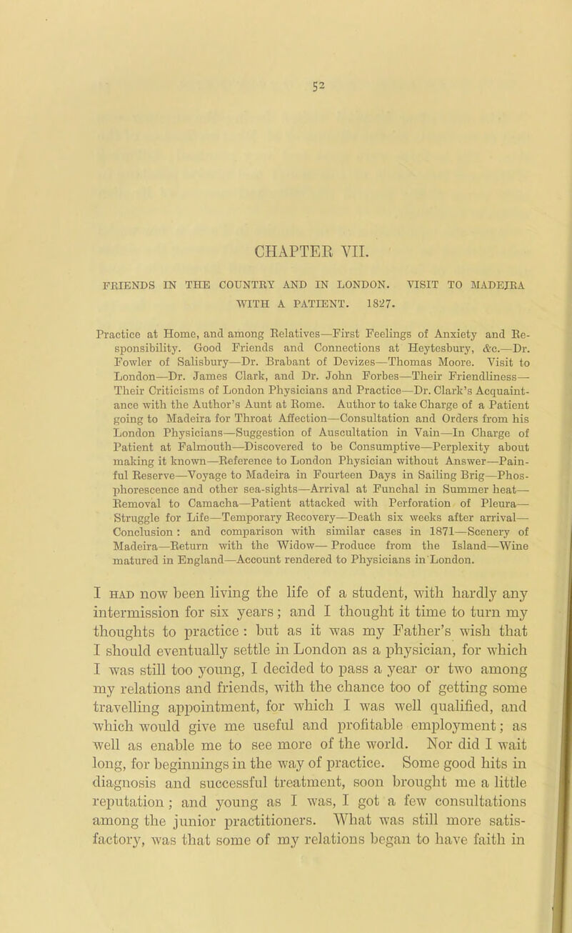 CHAPTEK VIL TBIENDS IN THE COUNTEY AND IN LONDON. VISIT TO MADEJEA WITH A PATIENT. 1827. Practice at Home, and among Eelatives—First Feelings of Anxiety and Ee- sponsibility. Good Friends and Connections at Heytesbury, &c.—Dr. Fowler of Salisbury—Dr. Brabant of Devizes—Thomas Moore. Visit to London—Dr. James Clark, and Dr. John Forbes—Their Friendliness— Their Criticisms of London Physicians and Practice—Dr. Clark's Acquaint- ance with the Author's Aunt at Eome. Author to take Charge of a Patient going to Madeira for Throat Affection—Consultation and Orders from his London Physicians—Suggestion of Auscultation in Vain—In Charge of Patient at Falmouth—Discovered to be Consumptive—Perplexity about making it known—Eeference to London Physician without Answer—Pain- ful Reserve—Voyage to Madeira in Fourteen Days in Sailing Brig—Phos- phorescence and other sea-sights—Arrival at Funchal in Summer heat— Eemoval to Camacha—Patient attacked with Perforation of Pleura— Struggle for Life—Temporary Eecovery—Death six weeks after arrival— Conclusion: and comparison with similar cases in 1871—Scenery of Madeira—Eeturn with the Widow— Produce from the Island—Wine matured in England—Account rendered to Physicians in'London. I HAD now been living the life of a student, with hardly any intermission for six years; and I thought it time to turn my thoughts to practice : but as it was my Father's wish that I should eventually settle in London as a physician, for which I was still too young, I decided to pass a year or two among my relations and friends, with the chance too of getting some travelling appointment, for which I was well qualified, and which would give me useful and profitable employment; as well as enable me to see more of the world. Nor did I wait long, for beginnings in the way of practice. Some good hits in diagnosis and successful treatment, soon brought me a little reputation ; and young as I was, I got a few consultations among the junior practitioners. What was still more satis- factory, was that some of my relations began to have faith in