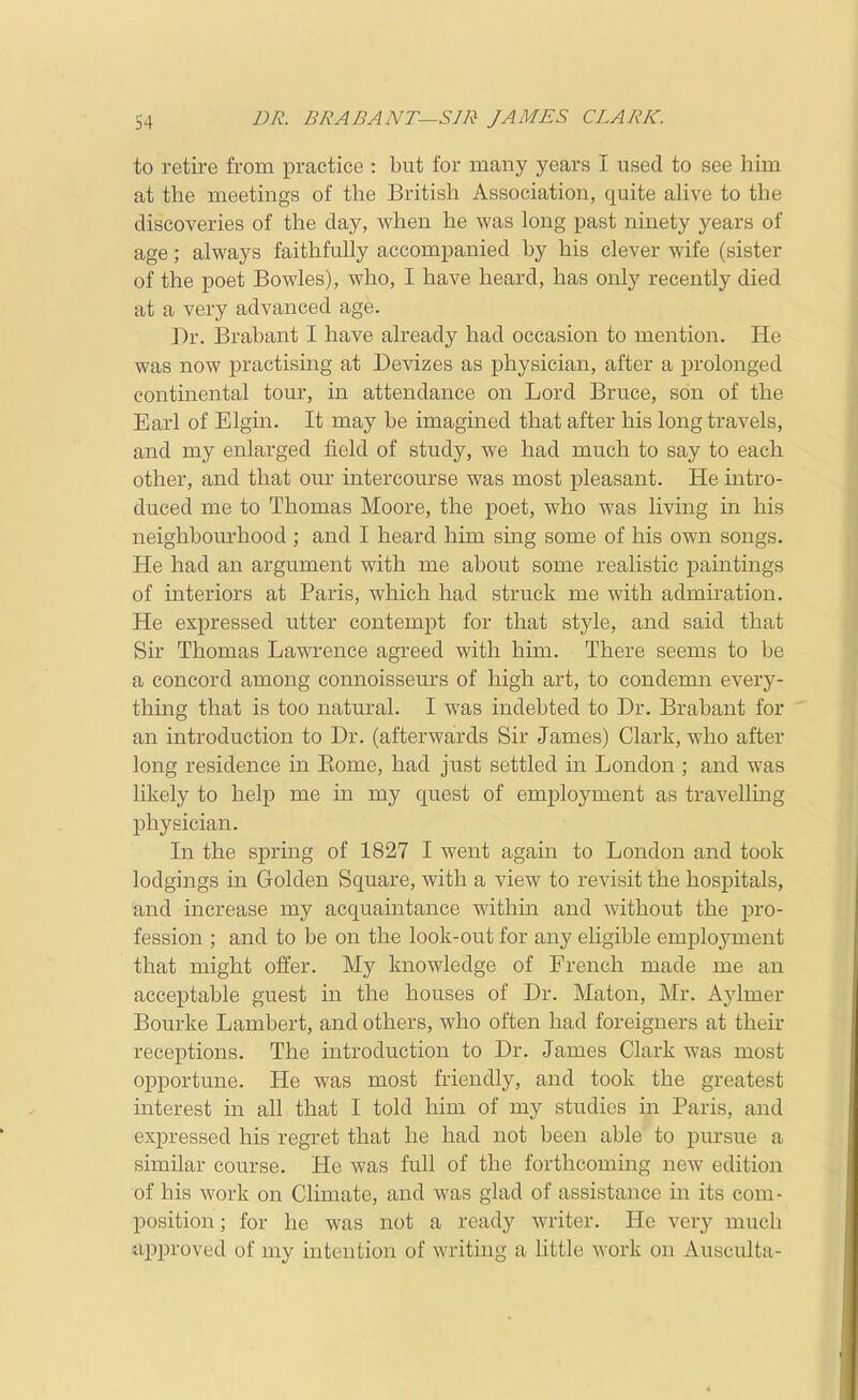 S4 DR. BRABANT—SIR JAMES CLARK. to retire from practice : but for many years I used to see him at the meetings of the British Association, quite ahve to the discoveries of the day, when he was long past ninety years of age; always faithfully accompanied by his clever wife (sister of the poet Bowles), who, I have heard, has only recently died at a very advanced age. Dr. Brabant I have already had occasion to mention. He was now practising at Devizes as physician, after a prolonged continental tour, in attendance on Lord Bruce, son of the Earl of Elgin. It may be imagined that after his long travels, and my enlarged field of study, we had much to say to each other, and that our intercourse was most pleasant. He intro- duced me to Thomas Moore, the poet, who was living m his neighbourhood ; and I heard him sing some of his own songs. He had an argument with me about some realistic paintings of interiors at Paris, which had struck me with admiration. He expressed utter contempt for that style, and said that Sir Thomas Lawrence agreed with him. There seems to be a concord among connoisseurs of high art, to condemn every- thing that is too natural. I was indebted to Dr. Brabant for an introduction to Dr. (afterwards Sir James) Clark, who after long residence in Eome, had just settled in London ; and was likely to help me in my quest of employment as travelluig physician. In the spring of 1827 I went agam to London and took lodgings in Golden Square, with a view to revisit the hospitals, and increase my acquaintance within and without the pro- fession ; and to be on the look-out for any eligible employment that might offer. My knowledge of French made me an acceptable guest in the houses of Dr. Maton, Mr. Ajdmer Bourke Lambert, and others, who often had foreigners at their receptions. The introduction to Dr. James Clark was most opportune. He was most friendly, and took the greatest interest in all that I told him of my studies in Paris, and expressed his regret that he had not been able to pursue a similar course. He was full of the forthcoming new edition of his work on Climate, and was glad of assistance in its com- position ; for he was not a ready writer. He very much approved of my intention of writmg a little work on Ausculta-