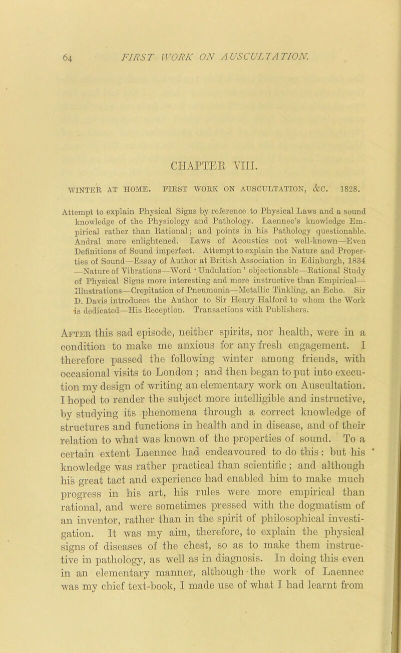 CHAPTEK VIII. WINTER AT HOME. FIRST WORK ON AUSCULTATION, &C. 1828. Attempt to explain Physical Signs by reference to Physical Laws and a sound knowledge of the Physiology and Pathology. Laeunec's knowledge Em- pirical rather than Eational; and points in his Pathology questionable. Andral more enlightened. Laws of Acoustics not well-kno^vn—Even Definitions of Sound imperfect. Attempt to explain the Nature and Proper- ties of Sound—Essay of Author at British Association in Edinburgh, 1834 —Nature of Vibrations—Word ' Undulation ' objectionable—Eational Study of Physical Signs more interesting and more instructive than Empirical— Illustrations—Crepitation of Pneumonia—Metallic Tinkling, an Echo. Sir D. Davis introduces the Author to Sir Hem-y Halford to whom the Work is dedicated—His Beception. Transactions with Publishers. After this sad episode, neither spirits, nor health, were in a condition to make me anxious for any fresh engagement. I therefore passed the following winter among friends, with occasional visits to London ; and then began to jout into execu- tion my design of writing an elementary work on Auscultation. I hoped to render the subject more intelligible and instructive, by studying its phenomena through a correct knowledge of structures and functions in health and in disease, and of their relation to what was known of the properties of sound. To a certain extent Laennec had endeavoured to do this: but his ' knowledge was rather practical than scientific; and although his great tact and experience had enabled him to make much progress in his art, his rules were more empirical than rational, and were sometimes pressed with the dogmatism of an inventor, rather than in the spirit of philosophical investi- gation. It was my aim, therefore, to explain the physical signs of diseases of the chest, so as to make them instruc- tive in pathology, as well as in diagnosis. In doing this even in an elementary manner, although the work of Laennec was my chief text-book, I made use of what I had learnt firom
