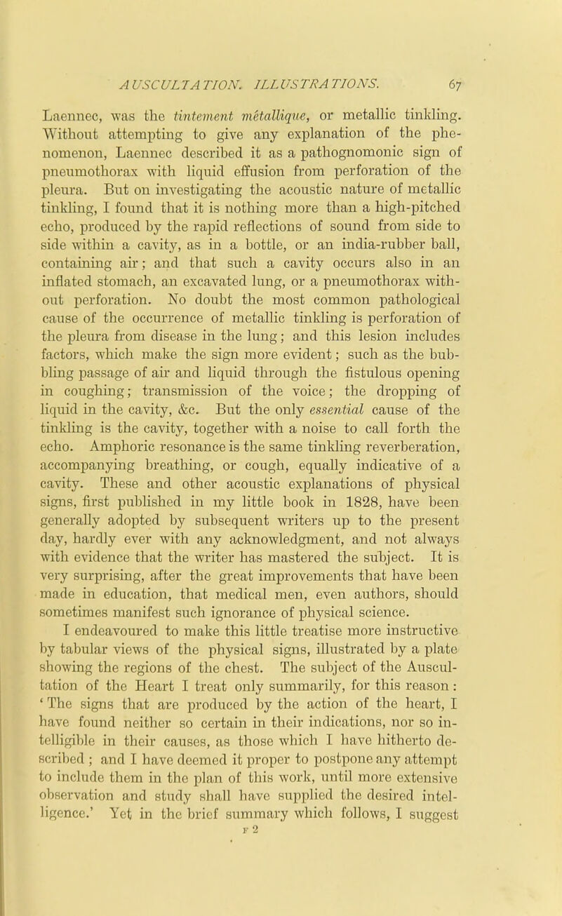 Laennec, was the tintement viHalliqne, or metallic tinkling. Without attempting to give any explanation of the phe- nomenon, Laennec described it as a pathognomonic sign of pneumothorax with liquid effusion from perforation of the pleura. But on investigating the acoustic nature of metallic tinkling, I found that it is nothing more than a high-pitched echo, produced by the rapid reflections of sound from side to side within a cavity, as in a bottle, or an india-rubber ball, containing air; and that such a cavity occurs also in an inflated stomach, an excavated lung, or a pneumothorax with- out perforation. No doubt the most common pathological cause of the occurrence of metallic tinkling is perforation of the pleura from disease in the lung; and this lesion includes factors, which make the sign more evident; such as the bub- bling passage of air and liquid through the fistulous opening in coughing; transmission of the voice; the dropping of liquid in the cavity, &c. But the only essential cause of the tinkling is the cavity, together with a noise to call forth the echo. Amphoric resonance is the same tinkling reverberation, accompanying breathing, or cough, equally indicative of a cavity. These and other acoustic explanations of physical signs, first published in my little book in 1828, have been generally adopted by subsequent writers up to the present day, hardly ever with any acknowledgment, and not always with evidence that the writer has mastered the sulDj'ect. It is very surprising, after the great improvements that have been made in education, that medical men, even authors, should sometimes manifest such ignorance of physical science. I endeavoured to make this little treatise more instructive by tabular views of the physical signs, illustrated by a plate showing the regions of the chest. The subject of the Auscul- tation of the Heart I treat only summarily, for this reason: ' The signs that are produced by the action of the heart, I have found neither so certain in their indications, nor so in- telligil)le in their causes, as those which I have hitherto de- scribed ; and I have deemed it proper to postpone any attempt to include them in the plan of this work, until more extensive observation and study shall have supplied the desired intel- ligence.' Yet in the brief summary which follows, I suggest F 2