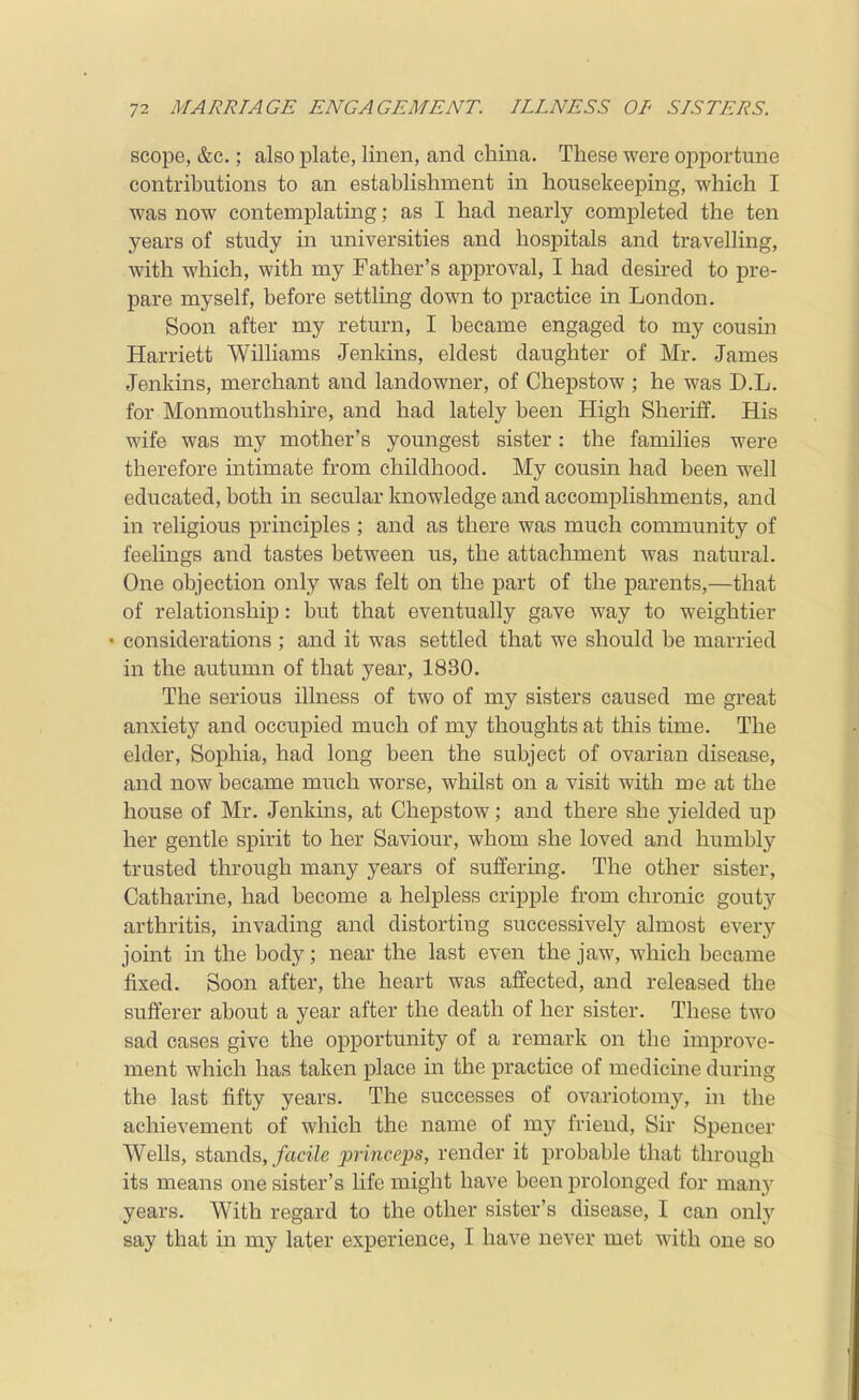 scope, &c.; also plate, linen, and china. These were opportune contributions to an establishment in housekeeping, which I was now contemplating; as I had nearly completed the ten years of study m universities and hospitals and travelling, with which, with my Father's approval, I had desired to j)re- pare myself, before settling down to practice in London. Soon after my return, I became engaged to my cousin Harriett Williams Jenkins, eldest daughter of Mr. James Jenkins, merchant and landowner, of Chepstow ; he was D.L. for Monmouthshire, and had lately been High Sheriff. His wife was my mother's youngest sister: the families were therefore intimate from childhood. My cousin had been well educated, both in secular knowledge and accomplishments, and in religious principles ; and as there was much community of feelings and tastes between us, the attachment was natural. One objection only was felt on the part of the parents,—that of relationship: but that eventually gave way to weightier • considerations ; and it was settled that we should be married in the autumn of that year, 1830. The serious illness of two of my sisters caused me great anxiety and occupied much of my thoughts at this time. The elder, Sophia, had long been the subject of ovarian disease, and now became much worse, whilst on a visit with me at the house of Mr. Jenkins, at Chepstow; and there she yielded up her gentle spirit to her Saviour, whom she loved and humbly trusted through many years of suffering. The other sister, Catharine, had become a helpless cripple from chronic gouty arthritis, invading and distorting successively almost every joint in the body; near the last even the jaw, which became fixed. Soon after, the heart was affected, and released the sufferer about a year after the death of her sister. These two sad cases give the opportunity of a remark on the improve- ment which has taken place in the practice of medicine during the last fifty years. The successes of ovariotomy, in the achievement of which the name of my friend. Sir Spencer Wells, stands, facile princeps, render it probable that through its means one sister's life might have been prolonged for many years. With regard to the other sister's disease, I can only say that in my later experience, I have never met with one so