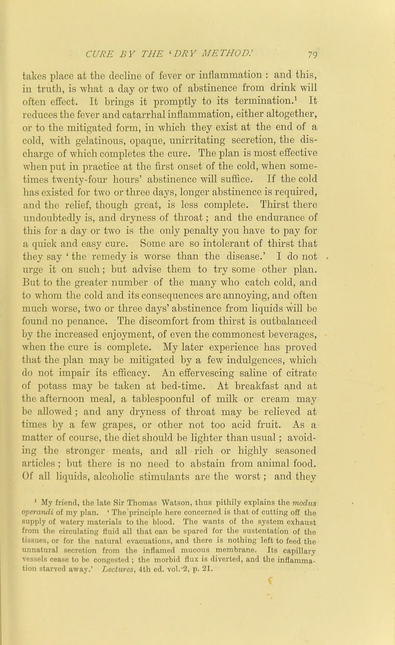 takes pLace at the decline of fever or inflammation : and this, in truth, is what a day or two of abstinence from drink will often effect. It brings it promptly to its termination.' It reduces the fever and catarrhal inflammation, either altogether, or to the mitigated form, in which they exist at the end of a cold, with gelatinous, opaque, unirritating secretion, the dis- charge of which completes the cure. The plan is most effective when put in practice at the first onset of the cold, when some- times twenty-four hours' abstinence will suffice. If the cold has existed for two or three days, longer abstinence is required, and the relief, though great, is less complete. Thirst there undoubtedly is, and dryness of throat; and the endurance of this for a day or two is the only penalty you have to pay for a quick and easy cure. Some are so intolerant of thu'st that they say ' the remedy is worse than the disease.' I do not urge it on such; but advise them to try some other plan. But to the greater number of the many who catch cold, and to whom the cold and its consequences are annoying, and often much worse, two or three days' abstinence from liquids will be found no penance. The discomfort from thirst is outbalanced by the increased enjoyment, of even the commonest beverages, when the cure is complete. My later experience has proved that the plan may be mitigated by a few indulgences, which do not impair its efficacy. An effervescing saline of citrate of potass may be taken at bed-time. At breakfast ajnd at the afternoon meal, a tablespoonful of milk or cream may be allowed; and any dryness of throat may be relieved at times by a few grapes, or other not too acid fruit. As a matter of course, the diet should be lighter than usual; avoid- ing the stronger meats, and all rich or highly seasoned articles ; but there is no need to abstain from animal food. Of all liquids, alcoholic stimulants are the worst; and they ' My friend, the late Sir Thomas Watson, thus pithily explains the modus operandi of my plan. ' The principle here concerned is that of cutting oft the supply of watery materials to the blood. The wants of the system exhaust from the circulating fluid all that can be spared for the sustentation of the tissues, or for the natural evacuations, and there is nothing left to feed the unnatural secretion from the inflamed mucous membrane. Its capillary vessels cease to be congested ; the morbid flux is diverted, and the inflamma- tion starved away.' Lectures, 4th cd. vol.-2, p. 21.