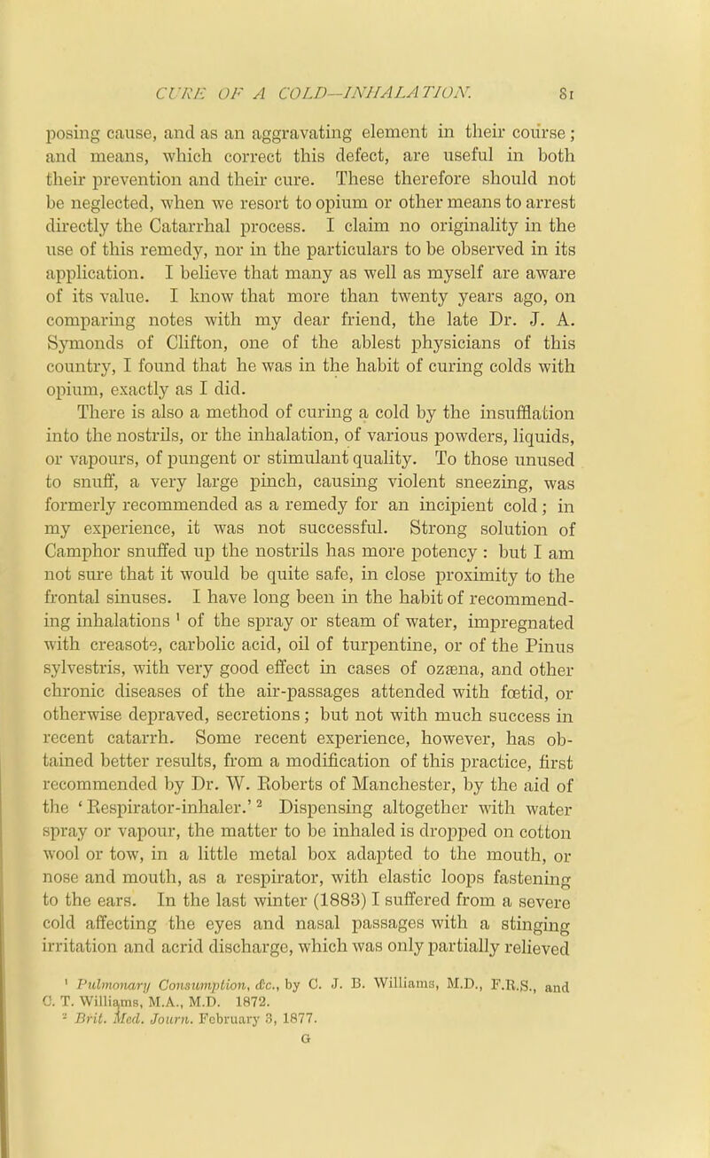 CURE OF A COLD—INHALATION. 8r posing cause, and as an aggravating element in their course ; and means, which correct this defect, are useful in both their prevention and their cure. These therefore should not be neglected, when we resort to opium or other means to arrest directly the Catarrhal process. I claim no originality in the use of this remedy, nor in the particulars to be observed in its application. I believe that many as well as myself are aware of its value. I know that more than twenty years ago, on comparing notes with my dear friend, the late Dr. J. A. Symonds of Clifton, one of the ablest physicians of this country, I found that he was in the habit of curing colds with opium, exactly as I did. There is also a method of curing a cold by the insufflation into the nostrils, or the inhalation, of various powders, liquids, or vapours, of pungent or stimulant quality. To those unused to snufl, a very large pinch, causing violent sneezing, was formerly recommended as a remedy for an incipient cold; in my experience, it was not successful. Strong solution of Camphor snuffed up the nostrils has more potency : but I am not sure that it would be quite safe, in close proximity to the frontal sinuses. I have long been in the habit of recommend- ing inhalations ' of the spray or steam of water, impregnated with creasote, carbolic acid, oil of turpentine, or of the Pinus sylvestris, with very good effect in cases of ozaena, and other chronic diseases of the air-passages attended with foetid, or otherwise depraved, secretions; but not with much success in recent catarrh. Some recent experience, however, has ob- tained better results, from a modification of this practice, first recommended by Dr. W. Koberts of Manchester, by the aid of the ' Eespirator-inhaler.' ^ Dispensing altogether with water spray or vapour, the matter to be inhaled is droj^ped on cotton wool or tow, in a little metal box adapted to the mouth, or nose and mouth, as a respirator, with elastic loops fastening to the ears. In the last winter (1883) I suffered from a severe cold affecting the eyes and nasal passages with a stinging irritation and acrid discharge, which was only partially relieved ' Pulmonary Consumption, iCc, by C. J. B. Williams, M.D., F.R.S., and G. T. Willia,m8, M.A., M.D. 1872. '- Brit. Med. Journ. February 3, 1877. G
