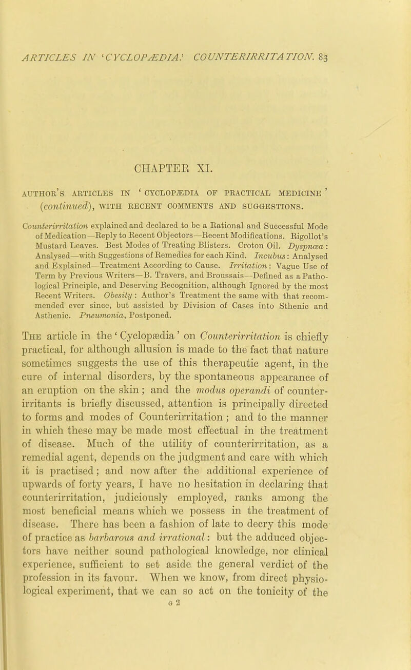 CHAPTER XL author's articles in ' CYCLOPEDIA OF PRACTICAL MEDICINE ' {continued), with recent comments and suggestions. Counterirritation explained and declared to be a Eational and Successful Mode of Medication —Eeply to Recent Objectors —Eecent Modifications. Eigollot's Mustard Leaves. Best Modes of Treating Blisters. Croton Oil. Dyspncea : Analysed—with Suggestions of Eemedies for each Kind. Incubus: Analysed and Explained—Treatment According to Cause. Irritation: Vague Use of Term by Previous Writers—B. Travers, and Broussais—Defined as a Patho- logical Principle, and Deserving Eecognilion, although Ignored by the most Eecent Writers. Obesity : Author's Treatment the same with that recom- mended ever since, but assisted by Division of Cases into Sthenic and Asthenic. Pneumonia, Postponed. The article in the ' Cyclopaedia ' on Counterirritation is chiefly practical, for although allusion is made to the fact that nature sometimes suggests the use of this therapeutic agent, in the cure of internal disorders, hy the spontaneous appearance of an eruption on the skin; and the modus operandi of counter- irritants is briefly discussed, attention is principally directed to forms and modes of Counterirritation ; and to the manner in which these may be made most effectual in the treatment of disease. Much of the utility of counterirritation, as a remedial agent, depends on the judgment and care with which it is practised ; and now after the additional experience of upwards of forty years, I have no hesitation in declaring that counterirritation, judiciously employed, ranks among the most beneficial means which we possess in the treatment of disease. There has been a fashion of late to decry this mode of practice as barbarous and irrational: but the adduced objec- tors have neither sound pathological knowledge, nor clinical experience, sufficient to set aside the general verdict of the profession in its favour. When we know, from direct physio- logical experiment, that we can so act on the tonicity of the o 2