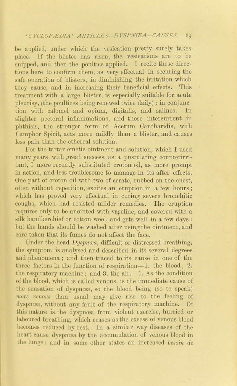 be applied, under which the vesication pretty surely takes place. If the blister has risen, the vesications are to be snipped, and then the poultice applied. I recite these direc- tions here to confirm them, as very effectual in securing the safe operation of blisters, in diminishing the irritation which they cause, and in increasing their beneficial effects. This treatment with a large blister, is especially suitable for acute pleurisy, (the poultices being renewed twice daily); in conjunc- tion with calomel and opium, digitalis, and salines. In slighter pectoral inflammations, and those intercurrent in phthisis, the stronger form of Acetum Cantharidis, with Camphor Spirit, acts more mildly than a blister, and causes less pain than the ethereal solution. For the tartar emetic ointment and solution, which I used many years with great success, as a pustulating counterirri- tant, I more recently substituted croton oil, as more prompt in action, and less troublesome to manage in its after effects. One part of croton oil with two of cerate, rubbed on the chest, often without repetition, excites an eruption in a few hours; which has proved very effectual in curing severe bronchitic coughs, which had resisted milder remedies. The eruption requires only to be anointed with vaseline, and covered with a silk handkerchief or cotton wool, and gets well in a few days : l)ut the hands should be washed after using the ointment, and care taken that its fumes do not affect the face. Under the head Dyspnoea, difficult or distressed breathing, the symptom is analysed and described in its several degrees and phenomena; and then traced to its cause in one of the three factors in the function of respiration—1. the blood; 2. the respiratory machine; and 3. the air. 1. As the condition of the blood, which is called venous, is the immediate cause of the sensation of dyspnoea, so the blood being (so to speak) more venous than usual may give rise to the feeling of dyspnoea, without any fault of the respiratory machine. Of this nature is the dyspnoea from violent exercise, hurried or laboured breathing, which ceases as the excess of venous blood becomes reduced by rest. In a similar way diseases of the heart cause dyspnoea by the accumulation of venous blood in the lungs : and in some other states an increased hesoin de