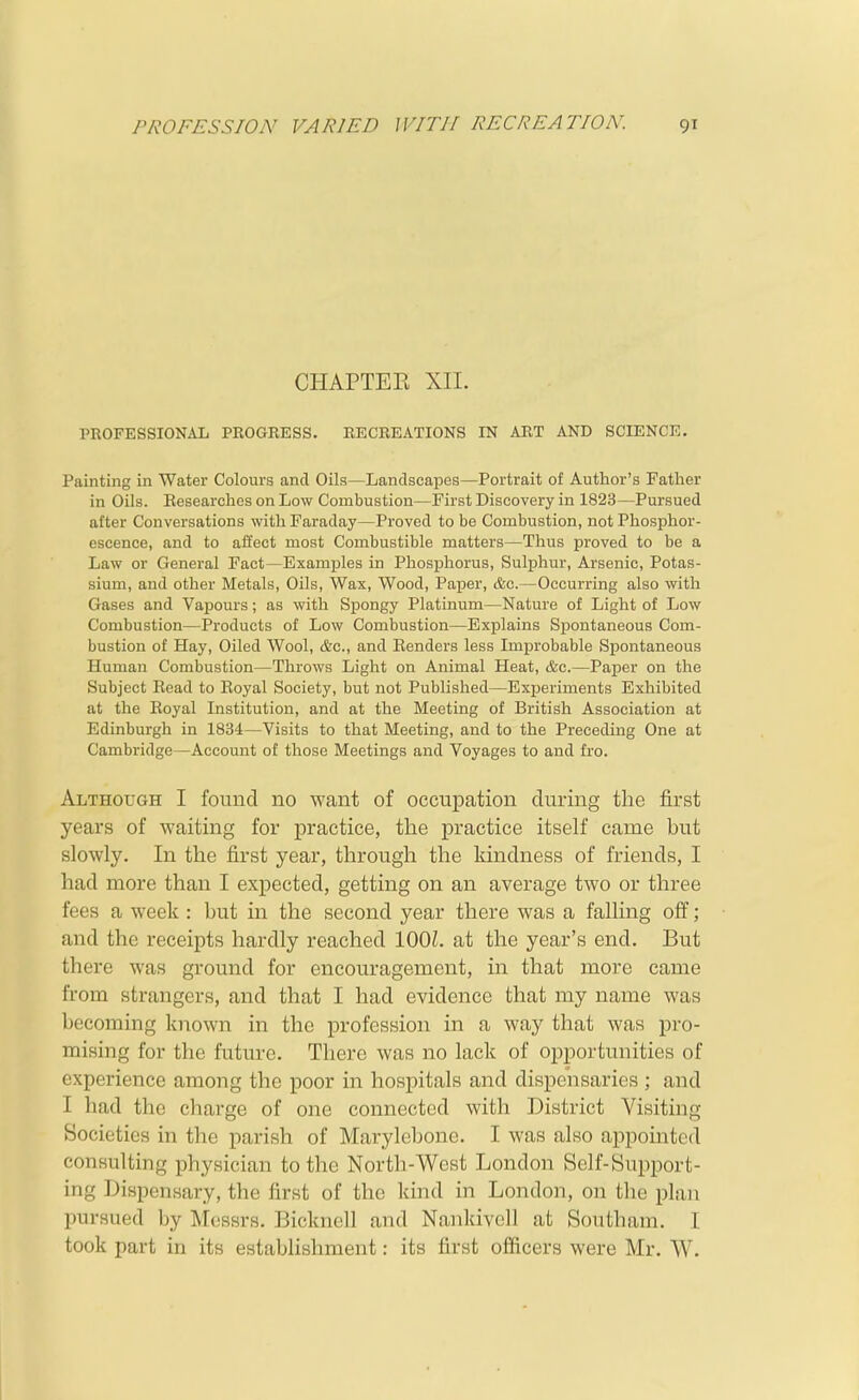 CHAPTER XII. PROFESSIONAL PROGRESS. RECREATIONS IN ART AND SCIENCE. Painting in Water Colours and Oils—Landscapes—Portrait of Author's Father in Oils. Eesearches on Low Combustion—First Discovery in 1823—Pursued after Conversations with Faraday—Proved to be Combustion, not Phosphor- escence, and to affect most Combustible matters—Thus proved to be a Law or General Fact—Examples in Phosphorus, Sulphur, Arsenic, Potas- sium, and other Metals, Oils, Wax, Wood, Paper, &c.—Occurring also with Gases and Vapours; as with Spongy Platinum—Nature of Light of Low Combustion—Products of Low Combustion—Explains Spontaneous Com- bustion of Hay, Oiled Wool, t&c, and Benders less Improbable Spontaneous Human Combustion—Throws Light on Animal Heat, &c.—Paper on the Subject Bead to Eoyal Society, but not Published—Experiments Exhibited at the Eoyal Institution, and at the Meeting of British Association at Edinburgh in 1834—Visits to that Meeting, and to the Preceding One at Cambridge—Account of those Meetings and Voyages to and fro. Although I found no want of occupation during the first years of waiting for practice, the practice itself came but slowly. In the first year, through the kindness of friends, I had more than I expected, getting on an average two or three fees a week: but in the second year there was a falling off; and the receipts hardly reached lOOL at the year's end. But there was ground for encouragement, in that more came from strangers, and that I had evidence that ray name was becoming known in the profession in a way that was pro- mising for the future. There was no lack of opportunities of experience among the poor in hospitals and dispensaries ; and I had the charge of one connected with District Visiting Societies in the parish of Mai-ylebone. I was also appointed consulting physician to the North-West London Self-Support- ing Dispensary, the first of the kind in London, on the plan pursued by Messrs. Bicknell and Nankivell at Southam. I took part in its establishment: its first officers were Mr. W.