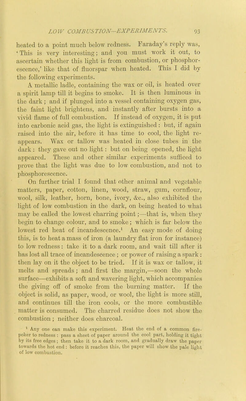 heated to a point much below redness. Faraday's reply was, ' This is very interesting; and you must work it out, to ascertain whether this light is from combustion, or phosphor- escence,' hke that of fluorspar when heated. This I did by the following experiments. A metallic ladle, containing the wax or oil, is heated over a spirit lamp till it begins to smoke. It is then luminous in the dark ; and if plunged into a vessel containing oxygen gas, the faint light brightens, and instantly after bursts into a vivid flame of full combustion. If instead of oxygen, it is put mto carbonic acid gas, the light is extinguished: but, if again raised into the air, before it has time to cool, the light re- appears. Wax or tallow was heated in close tubes in the dark : they gave out no light: but on being opened, the light appeared. These and other similar experiments sufficed to prove that the light was due to low combustion, and not to phosphorescence. On further trial I found that other animal and vegetable matters, paper, cotton, linen, wood, straw, gum, cornflour, wool, silk, leather, horn, bone, ivory, &c., also exhibited the light of low combustion in the dark, on being heated to what may be called the lowest charring point;—that is, when they begin to change colour, and to smoke; which is far below the lowest red heat of incandescence.' An easy mode of doing this, is to heat a mass of iron (a laundry flat iron for instance) to low redness: take it to a dark room, and wait till after it has lost all trace of incandescence ; or power of raising a spark : then lay on it the object to be tried. If it is wax or tallow, it melts and spreads ; and first the margin,—soon the whole surface—exhibits a soft and wavering light, which accompanies the giving off of smoke from the burnmg matter. If the object is solid, as paper, wood, or wool, the light is more still, and continues till the iron cools, or the more combustible matter is consumed. The charred residue does not show the combustion ; neither does charcoal. ' Any one can make this experiment. Heat the end of a common fire- poker to redness : pass a sheet of paper around the cool part, holding it tight by its free edges; then take it to a dark room, and gradually draw the paper towards the hot end: before it reaches this, the paper will show the pale light of low combustion.