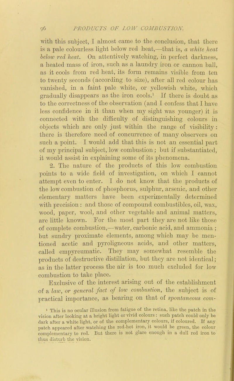with this subject, I almost came to the conclusion, that there is a pale colourless light below red heat,—that is, a rvhite heat heloiv red heat. On attentively watching, in perfect darkness, a heated mass of iron, such as a laundry iron or cannon ball, as it cools from red heat, its form remains visible from ten to twenty seconds (according to size), after all red colour has vanished, in a faint pale white, or yellowish white, which gradually disappears as the iron cools.' If there is doubt as to the correctness of the observation (and I confess that I have less confidence in it than when my sight was younger) it is connected with the difficvilty of distinguishing colours in objects which are only just within the range of visibility : there is therefore need of concurrence of many observers on such a point. I would add that this is not an essential part of my principal subject, low combustion; but if substantiated, it would assist in explaining some of its phenomena. 2. The nature of the products of this low combustion points to a wide field of investigation, on which I cannot attempt even to enter. I do not know that the products of the low combustion of phosphorus, sulphur, arsenic, and other elementary matters have been experimentally determined with precision : and those of compound combustibles, oil, wax, wood, paper, wool, and other vegetable and animal matters, are little known. For the most part they are not like those of complete combustion,—water, carbonic acid, and ammonia ; but sundry proximate elements, among which may be men- tioned acetic and pyroligneous acids, and other matters, called empyreumatic. They may somewhat resemble the products of destructive distillation, but they are not identical; as in the latter process the air is too much excluded for low combustion to take place. Exclusive of the interest arising out of the establishment of a latv, or general fact of lore combvstion, the subject is of practical importance, as bearing on that of spontaneous com- ' This is no ocular illusion from fatigue of the retina, like the patch in the vision after looking at a bright light or vivid colours : such patch could only be dark after a white light, or of the complementary colours, if coloured. If any patch appeared after watching the red-hot iron, it would be green, the colour complementary to red. But there is not glare enough in a dull red iron to thus disturb the vision.