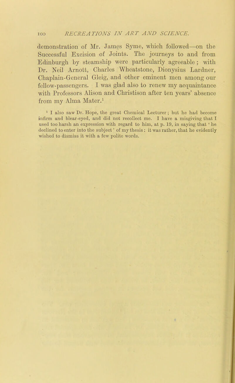 demonstration of Mr. James Syme, which followed—on the Successful Excision of Joints. The journeys to and from Edinburgh by steamship were particularly agreeable ; with Dr. Neil Arnott, Charles Wheatstone, Dionysius Lardner, Chaplain-General Gleig, and other eminent men among our fellow-passengers. I was glad also to renew my acquaintance with Professors Alison and Christison after ten years' absence from my Alma Mater.^ ' I also saw Dr. Hope, the great Chemical Lecturer; but he had become infirm and blear-eyed, and did not recollect me. I have a misgiving that I used too harsh an expression with regard to him, at p. 19, in saying that ' he declined to enter into the subject' of my thesis : it was rather, that he evidently wished to dismiss it with a few polite words.