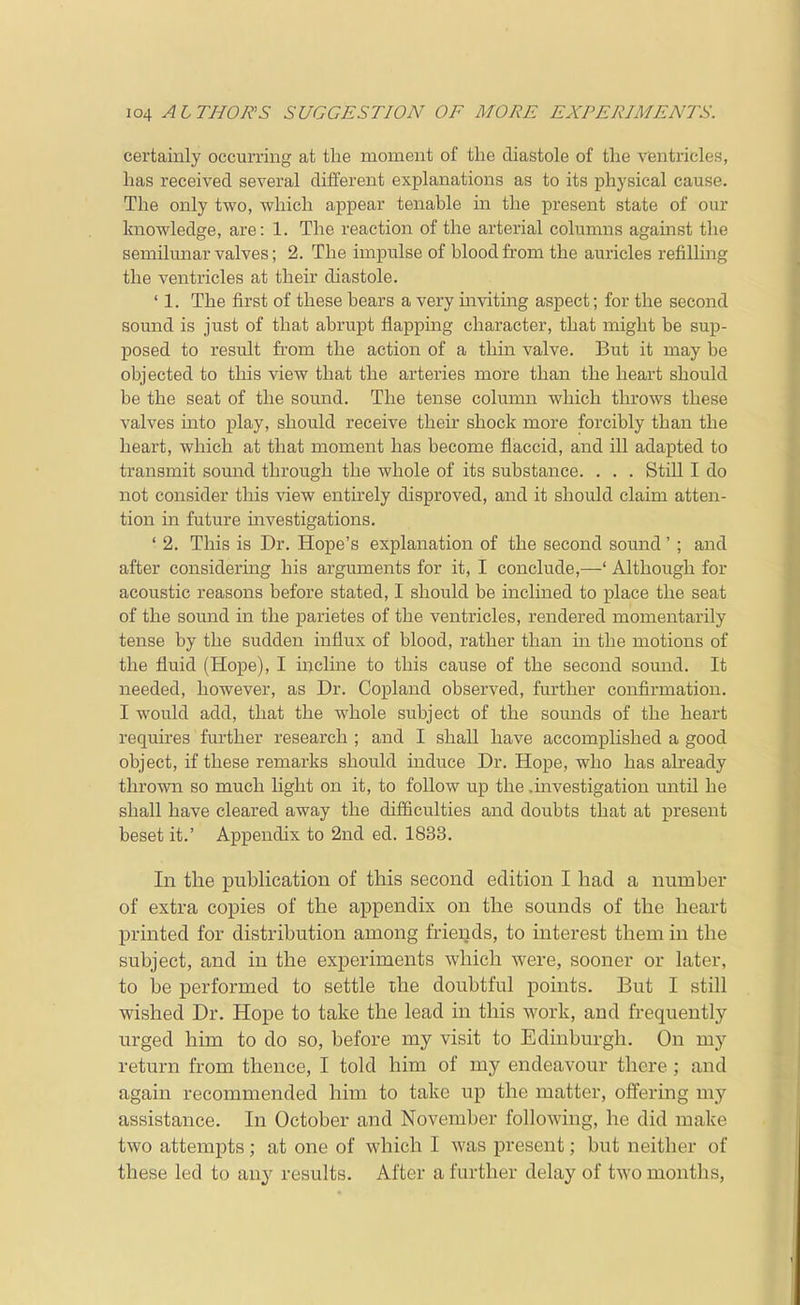 certainly occurring at the moment of the diastole of the ventricles, has received several different explanations as to its physical cause. The only two, which appear tenable in the present state of our knowledge, are: 1. The reaction of the arterial columns against the semilmiar valves; 2. The impulse of blood from the auricles refilling the ventricles at their diastole. ' 1. The first of these bears a very inviting aspect; for the second sound is just of that abrupt flapping character, that might be sup- posed to result fi'om the action of a thin valve. But it may be objected to this view that the arteries more than the heart should be the seat of the sound. The tense colimin which throws these valves into play, should receive their shock more forcibly than the heart, which at that moment has become flaccid, and ill adapted to transmit somid through the whole of its substance. . . . Still I do not consider this view entirely disproved, and it should claim atten- tion in future mvestigations. ' 2. This is Dr. Hope's explanation of the second sound' ; and after considering his arguments for it, I conclude,—' Although for acoustic reasons before stated, I should be inclined to place the seat of the sound in the parietes of the ventricles, rendered momentarily tense by the sudden influx of blood, rather than in the motions of the fluid (Hope), I incline to this cause of the second sound. It needed, however, as Dr. Copland observed, further confirmation. I would add, that the whole subject of the sounds of the heart requires further research ; and I shall have accomplished a good object, if these remarks should induce Dr. Hope, who has already thrown so much light on it, to follow up the .investigation until he shall have cleared away the difficulties and doubts that at present beset it.' Appendix to 2nd ed. 1833. In the publication of this second edition I had a number of extra copies of the appendix on the sounds of the heart printed for distribution among friends, to interest them in the subject, and in the experiments which were, sooner or later, to be performed to settle the doubtful points. But I still wished Dr. Hope to take the lead in this work, and frequently urged him to do so, before my visit to Edinburgh. On my return from thence, I told him of my endeavour there ; and again recommended him to take up the matter, offering my assistance. In October and November following, he did make two attempts; at one of which I was present; but neither of these led to any results. After a further delay of two months,