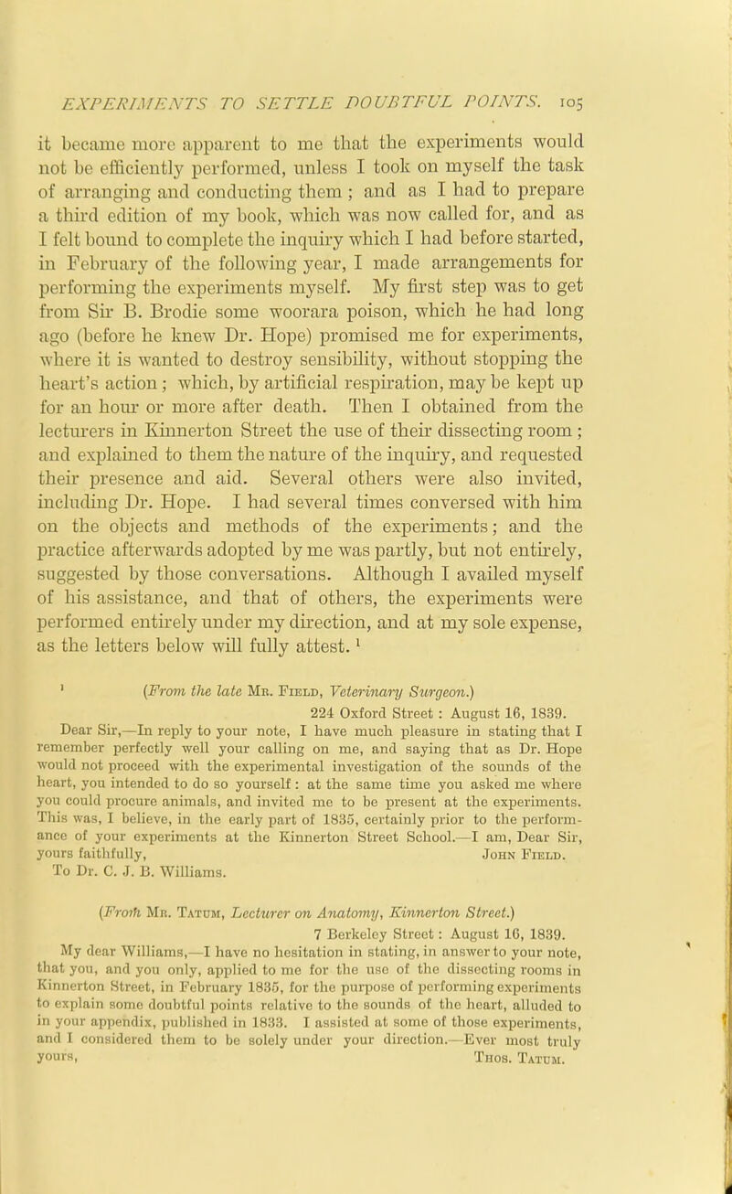 it became more upparent to me that the experiments would not be efficiently performed, unless I took on myself the task of arranging and conducting them ; and as I had to prepare a third edition of my book, which was now called for, and as I felt bound to complete the inquiry which I had before started, in February of the following year, I made arrangements for performing the experiments myself. My first step was to get from Su- B. Brodie some woorara poison, which he had long ago (before he knew Dr. Hope) promised me for experiments, where it is wanted to destroy sensibility, without stopping the heart's action ; which, by artificial respiration, may be kei)t up for an horn* or more after death. Then I obtained from the lecturers in Kinnerton Street the use of their dissecting room ; and explained to them the nature of the inquiry, and requested their presence and aid. Several others were also invited, including Dr. Hope. I had several times conversed with him on the objects and methods of the experiments; and the practice afterwards adopted by me was partly, but not entirely, suggested by those conversations. Although I availed myself of his assistance, and that of others, the experiments were performed entirely under my direction, and at my sole expense, as the letters below will fully attest. * ' (From the late Mb. Field, yeterimry Surgeon.) 224 Oxford Street : August 16, 1839. Dear Sir,—In reply to your note, I have much pleasure in stating that I remember perfectly well your calling on me, and saying that as Dr. Hope would not proceed with the experimental investigation of the sounds of the heart, you intended to do so yourself : at the same time you asked me where you could procure animals, and invited mc to be present at the experiments. This was, I believe, in the early part of 1835, certainly prior to the perform- ance of your experiments at the Kinnerton Street School.—I am. Dear Sir, yours faithfully, John Field. To Dr. C. .1. B. Williams. {Froth Mr. Tatum, Lecturer on Anatomy, Kinnerton Street.) 7 Berkeley Street: August IG, 1839. My dear Williams,—I have no hesitation in stating, in answer to your note, that you, and you only, applied to me for the use of the dissecting rooms in Kinnerton Street, in February 1835, for the purpose of performing experiments to explain some doubtful points relative to the sounds of tlic heart, alluded to in your appendix, published in 1833. I assisted at some of those experiments, and I considered them to be solely under your direction.—Ever most truly yours, Thos. Tatum.