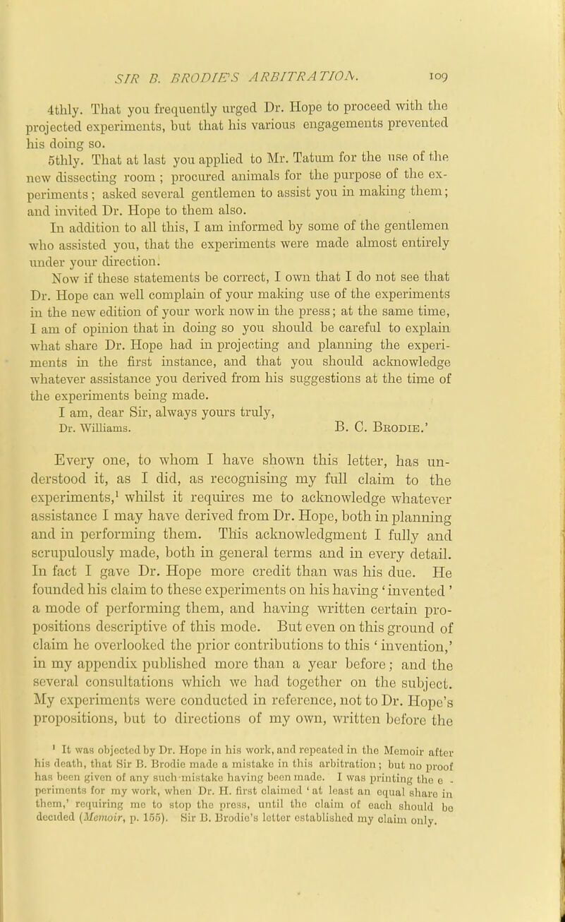 S//^ B. BRODIE'S ARBITRATION. 4tlily. That you frequently urged Dr. Hope to proceed with the projected experiments, but thcat his various engagements prevented his doing so. 5thly. That at last you applied to Mr. Tatum for the use of the new dissecting room ; procured animals for the purpose of the ex- periments ; asked several gentlemen to assist you in making them; and invited Dr. Hope to them also. In addition to all this, I am informed by some of the gentlemen who assisted you, that the experiments were made almost entirely tinder your direction. Now if these statements be correct, I own that I do not see that Dr. Hope can well complain of your making use of the experiments in the new edition of your work nowm the press; at the same time, 1 am of opinion that in doing so you should be careful to explain what share Dr. Hope had in projecting and planning the experi- ments in the first instance, and that you should acknowledge whatever assistance you derived from his suggestions at the time of the experiments being made. I am, dear Sir, always yours truly, Dr. Williams. B. C. Brodie.' Every one, to whom I have shown this letter, has un- derstood it, as I did, as recognising my full claim to the experiments,• whilst it requires me to acknowledge whatever assistance I may have derived from Dr. Hope, both in planning and in performing them. This acknowledgment I fully and scrupulously made, both in general terms and in every detail. In fact I gave Dr. Hope more credit than was his due. He founded his claim to these experiments on his having ' invented ' a mode of performing them, and having written certain pro- positions descriptive of this mode. But even on this ground of claim he overlooked the prior contributions to this ' invention,' in my appendix published more than a year before; and the several consultations which wc had together on the subject. My experiments were conducted in reference, not to Dr. Hope's propositions, but to directions of my own, written before the ' It was objected by Dr. Hope in his work, and repeated in the Memoir after his death, that Sir B. Brodie made a mistake in this arbitration; but no jDroof has been given of any such mistake having been made. I was printing the e - periments for my work, when Dr. H. first claimed ' at least an equal share in them,' requiring me to stop the press, until the claim of each should bo decided (Memair, p. 1.55). Sir B. Brodic's letter established my claim only.