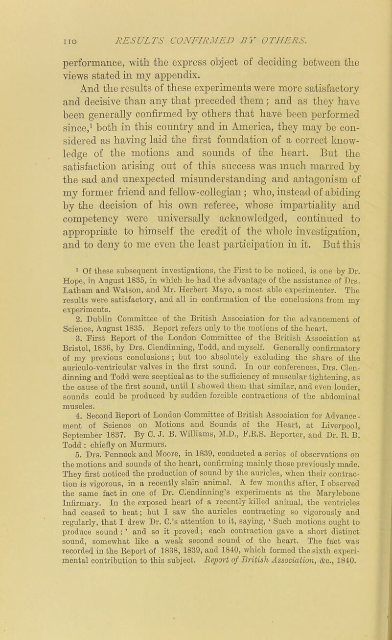 I lO RESULTS CONFIRMED BY OTHERS. performance, with the express object of deciding between the views stated in my appendix. And the results of these experiments were more satisfactory and decisive than any that preceded them; and as they have been generally confirmed by others that have been performed since,' both in this country and in America, they may be con- sidered as having laid the first fomidation of a correct know- ledge of the motions and sounds of the heart. But the satisfaction arising out of this success was much marred by the sad and unexpected misunderstanding and antagonism of my former friend and fellow-collegian; who, instead of abiding by the decision of his own referee, whose impartiality and competency were universally acknowledged, continued to appropriate to himself the credit of the whole investigation, and to deny to me even the least participation in it. But this • Of these subsequent investigations, the First to be noticed, is one by Dr. Hope, in August 1835, in which he had the advantage of the assistance of Drs. Latham and Watson, and Mr. Herbert Mayo, a most able experimenter. The results were satisfactory, and all in confirmation of the conclusions from my experiments. 2. Dublin Committee of the British Association for the advancement of Science, August 1835. Eeport refers only to the motions of the heart. 3. First Report of the London Committee of the British Association at Bristol, 1836, by Drs. Clendinning, Todd, and myself. Generally confirmatory of my previous conclusions ; but too absolutely excluding the share of the auriculo-ventricular valves in the first sound. In our conferences, Drs. Clen- dinning and Todd were sceptical as to the sufficiency of muscular tightening, as the cause of the fii'st sound, until I showed them that similar, and even louder, sounds could be produced by sudden forcible contractions of the abdominal muscles. 4. Second Report of London Committee of British Association for Advance - ment of Science on Motions and Sounds of the Heart, at Liverpool, September 1837. By C. J. B. Williams, M.D., F.E.S. Reporter, and Dr. R. B. Todd : chiefly on Murmurs. 5. Drs. Pennock and Moore, in 1839, conducted a series of observations on the motions and sounds of the heart, confirming mainly those previously made. They first noticed the production of sound by the auricles, when their contrac- tion is vigorous, in a recently slain animal. A few months after, I observed the same fact in one of Dr. Ciendinning's experiments at the Marylebone Infirmary. In the exposed heart of a recently killed animal, the ventricles had ceased to beat; but I saw the auricles contracting so vigorously and regularly, that I drew Dr. C.'s attention to it, saying, ' Such motions ought to produce sound : ' and so it proved; each contraction gave a short distinct sound, somewhat like a weak second sound of the heart. The fact was recorded in the Report of 1838, 1839, and 18-10, which formed the sixth experi- mental contribution to this subject. Bejport of BrUisJi. Association, &c., 1810.