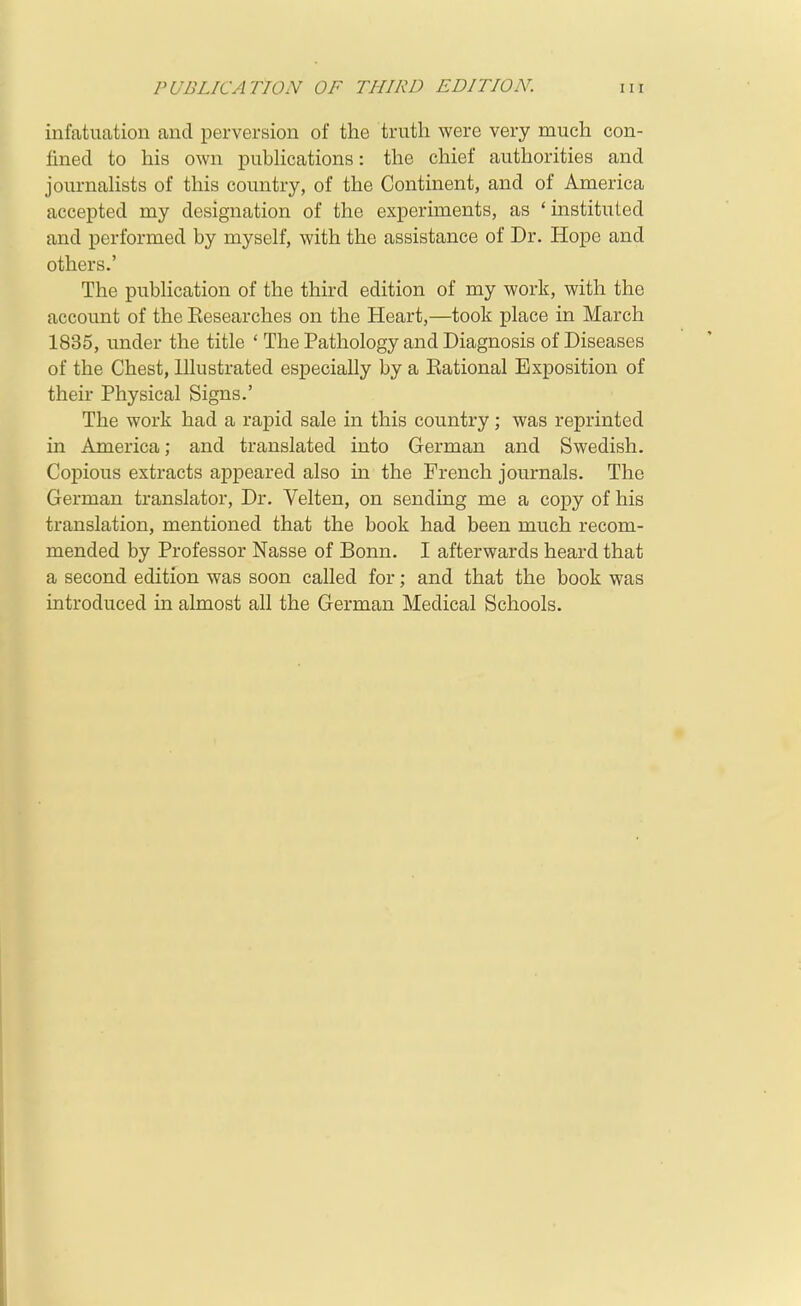 infatuation and perversion of the truth were very much con- fined to his own pubHcations: the chief authorities and journalists of this country, of the Continent, and of America accepted my designation of the experiments, as 'instituted and performed by myself, with the assistance of Dr. Hope and others.' The publication of the third edition of my work, with the account of the Eesearches on the Heart,—took place in March 1835, under the title ' The Pathology and Diagnosis of Diseases of the Chest, Illustrated especially by a Eational Exposition of their Physical Signs.' The work had a rapid sale in this country; was reprinted in America; and translated into German and Swedish. Copious extracts appeared also in the French journals. The German translator. Dr. Velten, on sending me a copy of his translation, mentioned that the book had been much recom- mended by Professor Nasse of Bonn. I afterwards heard that a second edition was soon called for; and that the book was introduced in almost all the German Medical Schools.