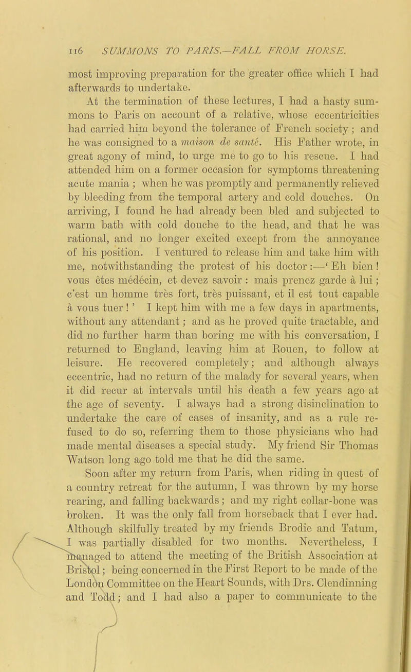 most improving preparation for the greater office which I had afterwards to undertake. At the termination of these lectures, I had a hasty sum- mons to Paris on account of a relative, whose eccentricities had carried him beyond the tolerance of French society ; and he was consigned to a maison de sante. His Father wrote, in great agony of mind, to urge me to go to his rescue. I had attended him on a former occasion for symptoms threatening acute mania ; when he was promptly and permanently relieved by bleeding from the temporal artery and cold douches. On arriving, I found he had already been bled and subjected to warm bath with cold douche to the head, and that he was rational, and no longer excited except from the annoyance of his position. I ventured to release him and take him with me, notwithstanding the protest of his doctor:—' Eh Men ! vous etes medecin, et devez savoir : mais prenez garde a lui; c'est un homme tres fort, tres puissant, et il est tout capable a vous tuer ! ' I kept him with me a few days in apartments, without any attendant; and as he proved quite tractable, and did no further harm than boring me with his conversation, I returned to England, leaving him at Kouen, to follow at leisure. He recovered completely; and although alwaj^s eccentric, had no return of the malady for several j^ears, when it did recur at intervals until his death a few years ago at the age of seventy. I always had a strong disinclmation to undertake the care of cases of insanity, and as a rule re- fused to do so, referring them to those physicians who had made mental diseases a special study. My friend Sir Thomas Watson long ago told me that he did the same. Soon after my return from Paris, when riding in quest of a country retreat for the autumn, I was thrown by my horse rearing, and fallmg backwards; and my right collar-bone was broken. It was the only fall from horseback that I ever had. Although skilfully treated by my friends Brodie and Tatum, ,s partially disabled for two months. Nevertheless, I iged to attend the meeting of the British Association at pi; being concerned in the First Report to be made of the Londdn Committee on the Heart Sounds, with Drs. Clendinning and Todd; and I had also a paper to communicate to the