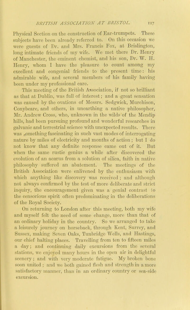 Physical Section on the construction of Ear-trumpets. These subjects have been ah-eady referred to. On this occasion we were guests of Dr. and Mrs. Francis Fox, at BrisHngton, long intimate friends of my wife. We met there Dr. Henry of Manchester, the eminent chemist, and his son, Dr. W. H. Henry, whom I have the pleasure to count among my excellent and congenial friends to the present time: his admirable wife, and several members of his family having been imder my professional care. This meeting of the British Association, if not so brilliant as that at Dublin, was full of interest; and a great sensation was caused by the ovations of Messrs. Sedgwick, Murchison, Conybeare, and others, in unearthing a native philosopher, Mr. Andrew Cross, who, unknown in the wilds of the Mendip hills, had been pursuing profound and wonderful researches in galvanic and terrestrial science with unexpected results. There was something fascinating in such vast modes of interrogating nature by miles of electricity and months of action; but I do not know that any definite response came out of it. But when the same rustic genius a while after discovered the evolution of an acarus fi'om a solution of silica, faith in native philosophy suffered an abatement. The meetings of the British Association were enlivened by the enthusiasm with which anything like discovery was received ; and although not always confirmed by the test of more deliberate and strict inquiry, the encouragement given was a genial contrast to the censorious spirit often predominating in the deliberations of the Koyal Society. On returning to London after this meeting, both my wife and myself felt the need of some change, more than that of an ordinary holiday in the country. So we arranged to take a leisurely journey on horseback, through Kent, Surrey, and Sussex, making Seven Oaks, Tunbridge Wells, and Hastings, our chief halting places. Travelling from ten to fifteen miles a day; and continuing daily excursions from the several stations, we enjoyed many hours in the open air in delightful scenery ; and with very moderate fatigue. My broken bone soon united ; and we l)oth gained flesh and strength in a more satisfactory manner, than in an ordinary country or sea-side excursion.