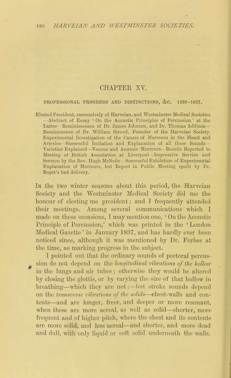 CHAPTEE XV. PROFESSIONAL PROGBESS AND DISTINCTIONS, &C. 1836-1837. Elected President, successively of Harveian, and Westminster Medical Societies —Abstract of Essay ' On the Acoustic Principles of Percussion ' at the Latter—Eeminiscences of Dr. James Johnson, and Dr. Thomas Addison— Beminiscence of Dr. William Stroud, Founder of the Harveian Society. Experimental Investigation of the Causes of Murmurs in the Heart and Arteries—Successful Imitation and Explanation of all these Sounds— Varieties Explained—Venous and Anasmie Murmurs—Results Reported to Meeting of British Association at Liverpool—Impressive Service and Sermon by the Rev. Hugh McNeile—Successful Exhibition of Experimental Explanation of Murmurs, but Report in Public Meeting spoilt by Dr. Eoget's bad delivery. In the two winter seasons about this period, the Harveian Society and the Westminster Medical Society did me the honour of electing me president; and T frequently attended their meetings. Among several communications which I made on these occasions, I may mention one, ' On the Acoustic Principle of Percussion,' which was printed in the ' London Medical Gazette' in January 1837, and has hardly ever been noticed since, although it was mentioned by Dr. Forbes at the time, as marking j)rogress in the subject. I pointed out that the ordmary sounds of pectoral percus- sion do not depend on the longitudinal vibrations of the hollow in the lungs and air tubes ; otherwise they would be altered by closing the glottis, or by varying the size of that hollow in breathing—which they are not:—but stroke sounds depend on the transverse vibrations of the solids—chest-walls and con- tents—and are longer, freer, and deeper or more resonant, when these are more aereal, as well as solid—shorter, more frequent and of higher pitch, where the chest and its contents are more solid, and less aereal—and shorter, and more dead and dull, with only liquid or soft solid underneath the walls.