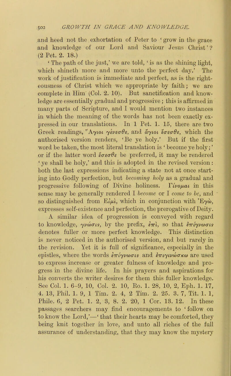 GROWTH IN GRACE AND KNOWLEDGE. and heed not the exhortation of Peter to ' grow in the grace and knowledge of our Lord and Saviour Jesus Christ' ? (2 Pet. 2. 18.) * The path of the just,' we are told,' is as the shining light, which shineth more and more unto the perfect day.' The work of justification is immediate and perfect, as is the right- eousness of Christ which we appropriate by faith; we are complete m Him (Col. 2. 10). But sanctification and know- ledge are essentially gradual and progressive; this is affirmed in many parts of Scripture, and I would mention two instances in which the meaning of the words has not been exactly ex- pressed in our translations. In 1 Pet. 1. 15, there are two Greek readings, Ayioi yevsade, and dycot, sasaOe, which the authorised version renders, 'Be ye holy.' But if the first word be taken, the most literal translation is ' become ye holy;' or if the latter word sasaOe be preferred, it may be rendered ' ye shall be holy,' and this is adopted in the revised version: both the last expressions indicating a state not at once start- ing into Godly perfection, but becoming holy as a gradual and progressive following of Divine holiness. Tivofiai in this sense may be generally rendered I become or I come to be, and so distinguished from Elfu, which in conjunction with 'Eyo), expresses self-existence and j)erfection, the prerogative of Deity. A similar idea of progression is conveyed with regard to knowledge, yvwcns, by the prefix, sirl, so that iirtyvcoats denotes fuller or more perfect knowledge. This distinction is never noticed in the authorised version, and but rarely in the revision. Yet it is full of significance, especially in the epistles, where the words siriyvaxns and £7riyivcoa-K(o are used to express increase or greater fulness of knowledge and pro- gress in the divine life. In his prayers and aspirations for his converts the writer desires for them this fuller knowledge. See Col. 1. 6-9, 10, Col. 2. 10, Eo. 1. 28, 10, 2, Eph. 1. 17, 4. 13, Phil. 1. 9, 1 Tim. 2. 4, 2 Tim. 2. 25. 3. 7, Tit. 1. 1, Phile. Q, 2 Pet. 1. 2, 3, 8. 2. 20, 1 Cor. 13. 12. In these jpassages searchers may find encouragements to ' follow on to know the Lord,'—' that their hearts may be comforted, they being knit together in love, and unto all riches of the full assurance of understanding, that they may know the mystery