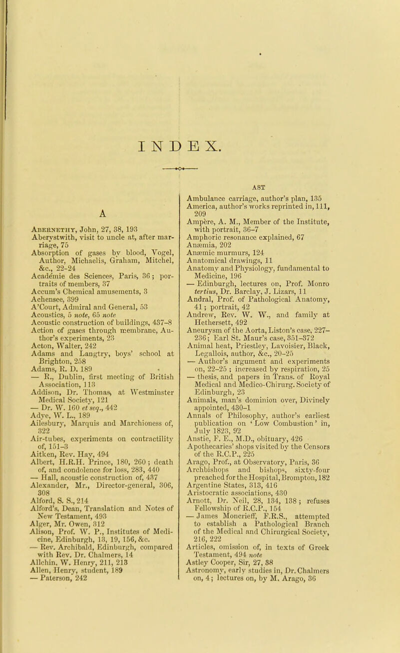 INDEX. A Abernethy, John, 27, 38, 193 Aberystwith, visit to iincle at, after mar- riage, 75 Absorption of gases by blood, Vogel, Author, Michnelis, Graham, Mitchel, &e., 22-24 Acade'mie des Sciences', Paris, 36; por- traits of members, 37 Accum's Chemical amusements, 3 Achensee, 399 A'Court, Admiral and General, 53 Acoustics, 5 note, 65 7wte Acoustic construction of buildings, 437-8 Action of gases tlirough membrane, Au- thor's experiments, 23 Acton, Walter, 242 Adams and Langtry, boys' school at Brighton, 258 Adams, R. D. 189 — R., Dublin, first meeting of British Association, 113 Addison, Dr. Thomas, at Westminster Medical Societj-, 121 — Dr. W. 160 et seq., 442 Adye, W. L., 189 Ailesbury, Marquis and Marchioness of, 322 Air-tubes, experiments on contractility of, 151-3 Aitken, Rev. Hay, 494 Albert, H.R.H. Prince, 180, 260; death of, and condolence for loss, 283, 440 — Hall, acoustic construction of, 437 Alexander, Mr., Director-general, 306, 308 Alford, S. S., 214 Alford's, Dean, Translation and Notes of New Testament, 493 Alger, Mr. Owen, 312 Alison, Prof. W. P., Institutes of Medi- cine, Edinburgh, 13, 19, 156, &c. — Rev. Archibald, Edinburgh, compared with Rev. Dr. Chalmers, 14 Allchin, W. Henry, 211, 213 Allen, Henry, student, 189 — Paterson, 242 AST Ambulance carriage, author's plan, 135 America, author's works reprinted in. 111, 209 Ampfere, A. M., Member of the Institute, with portrait, 36-7 Amphoric resonance explained, 67 Amemia, 202 Anaimic murmurs, 124 Anatomical drawings, 11 Anatomy and Physiolog}', fundamental to Medicine, 196 — Edinburgh, lectures on, Prof. Monro tertius, Dr. Barclay, J. Lizars, 11 Andral, Prof, of Pathological Anatomy, 41; portrait, 42 Andrew, Rev. W. W., and familv at Hethersett, 492 Aneurysm of the Aorta, Liston's case, 227- 236; Earl St. Maur's case, 351-372 Animal heat, Priestley, Lavoisier, Black, Legallois, author, &c., 20-25 — Author's argument and experiments on, 22-25 ; increased by respiration, 25 — thesis, and papers in Trans, of Royal Medical and Medico-Chirurg. Society of Edinburgh, 23 Animals, man's dominion over, Divinely appointed, 430-1 Annals of Philosophy, author's earliest publication on ' Low Combustion' in, July 1823, 92 Anstie, F. E., M.D., obituary, 426 Apothecaries' shops visited bv the Censors of the R.C.P., 225 Arago, Prof., at Observatory, Paris, 36 Archbisliops and bishops, sixty-four preached for the Hospital, Brompton, 182 Argentine States, 318, 416 Aristocratic associations, 430 Arnott, Dr. Neil, 28, 134, 138; refuses Fellowship of R.C.P., 154 — James Moncrieff, F.R.S., attempted to establish a Pathological Branch of the Medical and Chirurgical Societv, 216,222 Articles, omisuion of, in texts of Greek Testament, 494 7inte Astiey Cooper, Sir, 27, 88 Astronomy, early studies in. Dr. Chalmers on, 4; lectures on, by M. Arago, 36