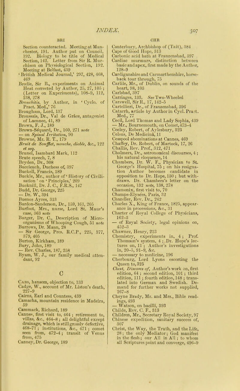 BRI Section counteracted. Meeting nt Man- oliester, 191. Author put on Council, li»2. Biology to be title of Medical Section, 112. Letter from Sir R. Mur- clii.son on Phvsiologicnl Section, 1!)2. Meeting at Belfast, 4;i9 ' British Medical Journal,' 297, 428, 468, 409 Brodie, Sir B., experiments on Animal Heat corrected bj' Author, 25, 27, lOo ; (Letter on Experiments), 108-9, 112, i;!8, 278 Jirnncliitis, by Author, in ' Cvclo. of Pract. Med.,' 70 Brougham, Lord. li!7 Broussais, Dr., Val de Grace, antagonist of Laennec, 41, 89 Brown, F. J., 189 Brown-S^quard, Dr., IGO, 271 nnte — on Spinal Irritation, 90 Browne, Mr. R. T., 179 Bruit de Snvfflet, mnuche, diablc, Sec, 122 et seq. Brunei, Isambard Mark, 112 Brute speech, 7, 8 Bryden, Dr., 308 Buccleuch, Duchess of, .397 Buckell, Francis, 189 Buckle, Mr., author of' History of Civili- sation ' on ' Principles,' 209  Bucknill, Dr. J. C, F.R.S., 147 Budd, Dr. George, 225 — Dr. W., 394 l^uenos Aj'res, 313 Burdon-Sanderson, Dr., 159, 101, 205 Burfoot, Mrs., nurse. Lord St. Maur's case, 363 note Burger, Dr. C, Description of Micro- organisms of Whooping Cough, 51 note Burrows, Dr. Mann, 28 — Sir George, Pres. R.C.P., 225, 377, 379, 405 Burton, Kirkham, 189 Bury, John, 189 — Rev. Charles, 187, 258 Byam, W. J., our family medical atten- dant, 92 c Cabs, hansom, objection to, 133 Cadge, W., accoimt of Mr. Liston's death, 227-9 Cairns, Earl and Countess, 439 Camacha, mountain residence in Madeira, 69 Cammack, Richard, 189 Cannes, first visit to, 464 ; retirement to, villas, &c., 464-8; all delightful except drainage, which is still gr-js.sly defective, 468-71 ; institutions, &c., 471 ; comet seen from, 472-4; transit of Venus from, 475 Canney, Dr. George, 189 cnR Canterbury, Archbishop of (Tait), 384 Capo of Good Hope, 313 Carbonic acid bath at Franzensbad, 397 Cardiac murmurs, distinction between basic and apex, first made by the Author, 128-9 Cardiganshire and Carmarthenshire, liorse- back tour through, 75 Carlile, Mr., of Dublin, on sounds of the heart, 98, 103 Carlsbad, 397 Carriages, 133. Sec Two-Wheeled Carswell, SirR., 17, 142-5 Cartellicri, Dr., of Franzensbad, 390 Catarrh, article by Author in Cycl. Prast. Med., 77 Cecil, Lord Thomas and Lady Sophia, 439 — Mr., Bournemouth, on Comet, 473-4 Ceeley, Robert, of Aylesbury, 323 Celsus, De Medicina, 11 Cesspool abominations at Cannes, 469 Chaffey, Dr. Robert, of Martock, 17, 26 ChaUis, Rev. Prof., 312, 471 Chalmers, Dr., astronomical discourses, 4 ; his natural eloquence, 14 Chambers, Dr. W. F., Physician fo St. George's Hospital, 75 ; on his resigna- tion Author becomes candidate in opposition to Dr. Hope, 130 ; but with- draws. Dr. Chambers's letter on the occasion, 132 note, 138, 278 Chamonix, first visit to, 70 Champs-Elyse'es, Paris, 32 Chajidler, Rev. Dr., 242 Charles X., King of France, 1825, appear- ance in processions, &c., 31 Charter of Roval College of Physicians, 162-3 — of Royal Society, legal opinions on, 452-3 ' Chawner, Henrj', 213 Chemistry, experiments in, 4 ; Prof. Thomson's system, 4 ;, Dr. Hope's lec- tures on, 11 ; Author's investigations in, 20-5, 91-9, &c. — necessary to medicine, 196 Cherbourg, Lord Lyons escorting the Queen to, 325 Chest, Diseases of. Author's work on, first edition, 64 ; second edition, 101 ; third edition. 111; fourth edition, 148 ; trans- lated into German and Swedish. De- mand for further works not supplied, 267-8 Cheyne Brady, Mr. and Mrs., Bible read- ings, 493 — Watson, on bacilli, 393 Childe, Rev. C. F., 313 Children, Mr., Secretary Roj'al Societ)', 97 Chinese expedition, sanitary success of, 307 Christ, the Way, the Truth, and the Life, 28; the only Mediator; God manifest in tlie flesh; our All in All ; to whom all Scriptures i)oint and converge, 490-9