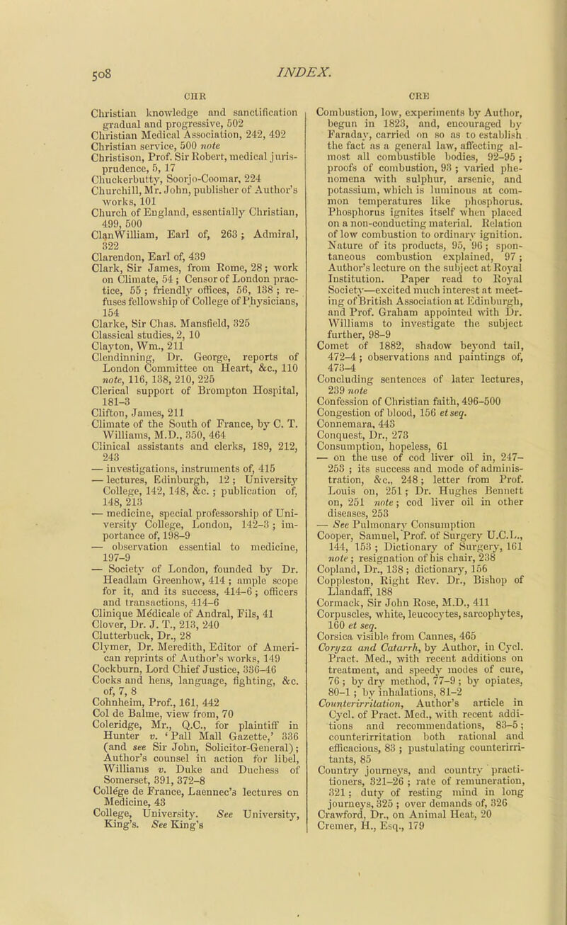 CHE Christian luiowledge and sancUfication gradual and progressive, 502 Christian Medical Association, 242, 492 Christian service, 500 note Christison, Prof. Sir Robert, medical juris- prudence, 5, 17 Chuckerbutty, Soorjo-Coomar, 224 Churchill, Mr. John, publisher of Author's M'oriis, 101 Church of England, essentially Christian, 499, 500 ClanWiUiam, Earl of, 263 ; Admiral, 322 Clarendon, Earl of, 439 Clark, Sir James, from Rome, 28; -work on Climate, 54 ; Censor of London prac- tice, 55 ; friendly offices, 56, 138 ; re- fuses fellowship of College of Physicians, 154 Clarke, Sir Chas. Mansfield, 325 Classical studies, 2, 10 Clayton, Wm., 211 Clendinning, Dr. George, reports of London Committee on Heart, &c., 110 noU, 116, 138, 210, 225 Clerical support of Brorapton Hospital, 181-3 Clifton, James, 211 Climate of the South of France, bj' C. T. Williams, M.D., 350, 464 Clinical assistants and clerks, 189, 212, 243 — investigations, instruments of, 415 — lectures, Edinburgli, 12 ; University College, 142, 148, &c. ; publication of, 148, 213 — medicine, special professorship of Uni- versity College, London, 142-3; im- portance of, 198-9 — observation essential to medicine, 197-9 — Societ}' of London, founded by Dr. Headlum Greenhow, 414 ; ample scope for it, and its success, 414-6 ; officers and transactions, 414-6 Clinique M^dicale of Andral, Fils, 41 Clover, Dr. J. T., 213, 240 Clutterbuck, Dr., 28 CI ymer. Dr. Meredith, Editor of Ameri- can reprints of Author's works, 149 Cockburn, Lord Chief Justice, 336-46 Cocks and hens, language, lighting, &c. of, 7, 8 Cohnheim, Prof., 161, 442 Col de Balme, view from, 70 Coleridge, Mr., Q.C., for plaintiff in Hunter v. 'Pall Mall Gazette,' 336 (and see Sir John, Solicitor-General); Author's counsel in action for libel, Williams v. Duke and Duchess of Somerset, 391, 372-8 College de France, Laennec's lectures on Medicine, 43 College, University. See University, King's. See King's CRT3 Combustion, low, experiments by Author, begun in 1823, and, encouraged by Faraday, carried on so as to establish the fact as a general law, aflecting al- most all combustible bodies, 92-95 ; proofs of combustion, 93 ; varied phe- nomena with sulphur, arsenic, and potassium, which is luminous at com- mon temperatures like phosphorus. Phosphorus ignites itself when placed on a non-conducting material. Relation of low combustion to ordinary ignition. Nature of its products, 95, 96; spon- taneous combustion explained, 97; Author's lecture on the subject at Royal Institution. Paper read to Royal Society—excited much interest at meet- ing of British Association at Edinburgh, and Prof. Graham appointed with Dr. Williams to investigate the subject further, 98-9 Comet of 1882, shadow bej'ond tail, 472- 4 ; observations and paintings of, 473- 4 Concluding sentences of later lectures, 239 note Confession of Christian faith, 496-500 Congestion of blood, 156 etseq. Connemara, 443 Conquest, Dr., 273 Consumption, hopeless, 61 — on the use of cod liver oil in, 247- 253 ; its success and mode of adminis- tration, &c., 248; letter from Prof. Louis on, 251; Dr. Hughes Bennett on, 251 note; cod liver oil in other diseases, 253 — iSee Pulmonary Consumption Cooper, Samuel, Prof, of Surgery U.C.L., 144, 153 ; Dictionary of Surgerj', 161 note ; resignation of his chair, 238 Copland, Dr., 138; dictionary, 156 CopplestoD, Right Rev. Dr., Bishop of Llandaff, 188 Cormack, Sir John Rose, M.D., 411 Corpuscles, white, leucocj-tes, sarcophytes, 160 et seq. Corsica visible from Cannes, 465 Corijza and Catarrh, by Author, in Cycl. Pract. Med., with recent additions on treatment, and speedy modes of cure, 76 ; by dry method, 77-9 ; by opiates, 80-1 ; by inhalations, 81-2 Coimterirrilation, Author's article in Cycl. of Pract. Med., with recent addi- tions and recommendations, 83-5; counterirritation both rational and efficacious, 83 ; pustulating counterirri- tants, 85 Country journeys, and country practi- tioners, 321-26 ; rate of remuneration, .321; duty of resting mind in long jourue3's, 325 ; over demands of, 326 Crawford, Dr., on Animal Heat, 20 Cremer, H., Esq., 179