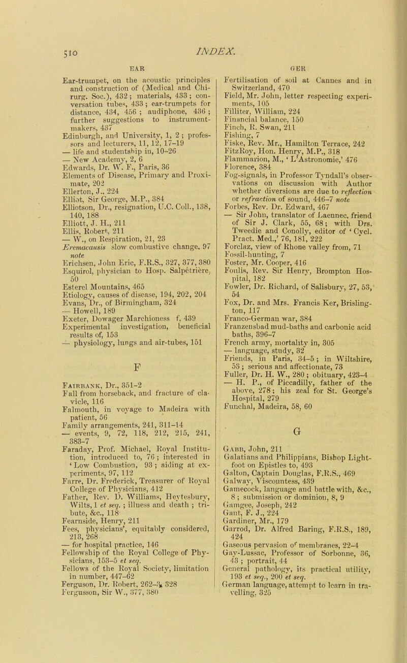 EAR Ear-truinpet, on the iicoustic principles and construction of (Medical nnd Clii- rurfi. Sou.), 432 ; muterisils, 433 ; con- versation tube*, 433 ; ear-trumpets for distance, 434, 456 ; audiphone, 43(! ; further suggestions to instrument- mailers, 437 Edinburgh, aud University, 1, 2 ; profes- sors and lecturers, 11,12, 17-19 — life and studentship in, 10-26 — New Academy, 2, 6 Edwards, Dr. VV. F., Paris, 36 Elements of Disease, Primary and Proxi- mate, 202 Ellerton, J., 224 Elliot, Sir George, M.P., 384 ElUotson, Dr., resignation, U.C. Coll., 138, 140, 188 Elliott, J. H., 211 Ellis, Robert, 211 — W., on Respiration, 21, 23 Eremacausis slow combustive change. 97 note Erichsen, John Eric, F.R.S., 327, 377, 380 ]''squirol, ]ihysiciun to Hosp. Salpctricre. 50 Estercl Mountains, 465 Etiology, causes of disease, 194, 202, 204 Evans, Dr., of Birmingham. 324 — Howell, 189 Exeter, Dowager Marchioness f, 439 Experimental investigation, benelicial results of, 153 — physiolog}-, lungs and air-tubes, 151 F Fairbaxk, Dr., .351-2 Fall from horseback, and fracture of cla- vicle, 116 Falmouth, in voyage to Madeira with patient, 56 Familv arrangements, 241, 311-14 — events, 9, 72, 118, 212, 215, 241, 383-7 Faradaj^ Prof. Michael, Royal Institu- tion, introduced to, 76 ; interested in ' Low Combustion, 93 ; aiding at ex- periments, 97, 112 Farre, Dr. Frederick, Treasurer of Ifoyal College of Physicians, 412 Father, Rev. D. Williams, Heytesburv, Wilts, 1 seq. ; illness and death ; tri- bute, &c., 118 Fearnside, Henry, 211 Fees, phj'sicians', equitably considered, 213, 268 — for hospital practice, 146 Fellowship of the Royal College of Phy- sicians, 153-5 el seq. Fellows of the Royal Society, limitation in number, 447-62 Ferguson, Dr. Robert, 2G2-;V 328 Fcrgusson, Sir W., 377, .380 OER Fertilisation of soil ut Cannes and in Switzerland, 470 Field, Mr. John, letter respectlDg experi- ments, 105 Filliter, William, 224 Financial balance, 150 Finch, R. Swan, 211 Fishing, 7 Fiske, Rev. Mr., Hamilton Terrace, 242 FitzRoy, Hon. Henrv, M.P., 318 Flammarion, M., ' L'Astronotnie,' 476 Florence, 384 Fog-signals, in Professor Tyndall's obser- vations on discussiim with Author whether diversions are due to reflection or refraction of sound, 446-7 noie Forbes, Rev. Dr. Edward, 467 — Sir John, translator of Laennec, friend of Sir J. Clark, 55, 68; with Drs. Tweedie and Conollj', editor of ' Cvcl. Pract. Med.,' 76, 181, 222 Forclaz, view of Rhone valley from, 71 Fossil-hunting, 7 Foster, Mr. Cooper, 416 Foulis, Rev. Sir Henry, Brompton Hos- pital, 182 Fowler, Dr. Richard, of Salisbury, 27, 53, 54 Fox, Dr. and Mrs. Francis Ker, Brisling- ton, 117 Franco-German war, 384 Franzensbad mud-baths and carbonic acid baths, 396-7 French army, mortality in, 305 — language, study, 32 Friends, in Paris, 34-6; in Wiltshire, 53 ; serious and affectionate, 73 Fuller, Dr. H. W., 280 ; obituary, 423-4 — H. P., of Piccadilly, father of the above, 278; his zeal for St. George's Hospital, 279 Funchal, Madeira, 58, 60 G G.VBH, John, 211 Galatiansand Philippians, Bishop Light- foot on Epistles to, 493 Gallon, Captain Douglas, F.R.S., 469 Galway, Viscountess, 439 Gamecock, language and battle with, &c., 8 ; submission or dominion, 8, 9 (iiimgee, Joseph, 242 Gant, F. J., 224 Gardiner, Mr., 179 Garrod, Dr. Alfred Baring, F.R.S., 189, 424 Gaseous perva.sion of membranes, 22-4 Gay-Lussac, Professor of Sorbonne, 36, 43 ; ])ortrait, 44 General pathologv, its practical utililv, ct xeq., 2m et seq. German language, attempt to learn in tra- velling, 325