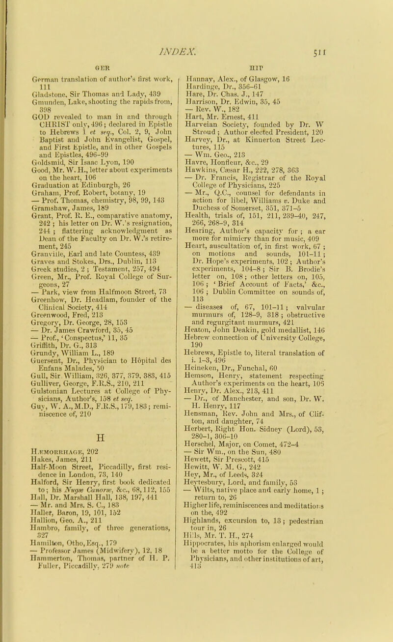 GKH Gprmmi translation of author's lirst work, 111 (iliulstone. Sir Tiiomas and Lady, 439 Gniiimicn, Lake, shooting the rapids from, 3!)8 GOD revealed to man in and through CHRIST only,-lot); declared in Epistle to Hebrews 1 ct ■seq.. Col. 2, 9, Jolm Baptist and John Evangelist, Gospel, and First tpistle, and in other Gospels and Epistles, 496-99 Goldsmid, Sir Isaac Lyon, 190 Good, Mr. W. H., letter about experiments ou the heart, 106 CJraduation at Edinburgh, 26 Graham, Prof. Robert, botany, 19 — Prof. Thomas, chemistry, 98, 99, 143 Granishaw, James, 189 Grant, Prof. R. E., comparative anatomy, 242 ; his letter on Dr. VV.'s resignation, 244 ; flattering acknowledgment as Dean of the Faculty on Dr. VV.'s retire- ment, 245 Granville, Earl and late Countess, 439 Graves and Stokes, Drs., Dublin, 113 Greek studies, 2 ; Testament, 257, 494 Green, Mr., Prof. Royal College of Sur- geons, 27 — Park, view from Halfmoon Street, 73 Greeuhow, Dr. Headlam, founder of the Clinical Society, 414 Greenwood, Fred, 213 Gregory, Dr. George, 28, 153 — Dr. James Crawford, 35, 45 — Prof., 'Conspectus,' 11, 35 Griffith, Dr. G., 313 Grundy, William L., 189 Guersent, Dr., Physician to Hopital des Enfans Malades, 50 GuU, Sir William, ;i26, 377, 379. 383, 415 Gulliver, George, F.R.S., 210, 211 Gulstonian Lectures at College of Phy- sicians, Author's, 158 et seq. Guy, W. A., M.D., F.R.S., 179,183; remi- niscence of, 210 H H.KMORRHAGE, 202 Hakes, James, 211 Half-Moon Street, Piccadilly, first resi- dence in London, 73, 140 Halford, Sir Henry, first b(K)k dedicated to; his Nugm Cannric, &c., 08,112, 155 Hall, Dr. Marshall Hall, 138, 197, 441 — Mr. and Mrs. S. C, 183 Haller, Baron, 19, 101, 152 Hallion, Geo. A., 211 Hambro, family, of tiiree generations, 327 HamilW)n, Otho, lOsq., 179 — Professor James (Midwifery), 12. 18 Hanimert<m, Thomas, partner of 11. P. Fuller, Piccadilly. 279 noU- nir Ilannav, Alex., of Glasgow, 16 llardiiige. Dr., 356-61 Hare, Dr. Chas. J., 147 Harrison, Dr. Edwiu, 35, 45 — Rev. W., 182 Hart, Mr. Ernest, 411 Harveian Society, founded by Dr. W Stroud ; Author elected President, 120 Harvey, Dr., at Kinnerton Street Lec- tures, 115 — Wm. Geo., 213 Havre, Ilonfieur, &c., 29 Hawkins, Cawar H., 222, 278, 363 — Dr. Francis, Registrar of the Royal College of Physicians, 225 — Mr., (i.e., counsel for defendants in action for libel, Williams v. Duke and Duchess of Somerset, 351, 371-5 Health, trials of, 151, 211, 239-40, 247, 266, 268-9, 314 Hearing, Author's capacity for ; a ear more for mimicry than for music, 409 Heart, auscultation of, in first work, 67 ; on motions and sounds, 101-11 ; Dr. Hope's experiments, 102 ; Author's experiments, 104-8; Sir B. Brodie's letter on, 108 ; other letters on, 105, 106 ; ' Brief Account of Facts,' &c., 106 ; Dublin Committee on sounds of, 113 — diseases of, 67, 101-11; valvular murmurs of, 128-9, 318 ; obstructive and regurgitant murmurs, 421 Heaton, John Deakin, gold medallist, 146 Hebrew connection of University College, 190 Hebrews, Epistle to, literal translation of i. 1-3, 496 Heineken, Dr., Funchal, fiO Hemson, Henry, statement respecting Author's experiments on the heart, lOS Henry, Dr. Alex., 213, 411 — Dr., of Manchester, and son. Dr. W. H. Henry, 117 llensman. Rev. John and Mrs., of Clif- ton, and daughter, 74 Herbert, Right Hon. Sidney (Lord), 53, 280-1, 306-10 Herschel, Major, on Comet, 472-4 — Sir Wm., on the Sun, 480 Ilewett, Sir Prescott, 415 Hewitt, W. M. G., 242 Hey, Mr., of Leeds, 324 Heytesbury, Lord, and family, 53 — Wilts, native place and early home, 1 ; return to, 20 Higher life, reminiscences and meditatiot:s on the, 492 Highlands, excursion to, 18; pedestrian tour in, 26 Hills, Mr. T. IL, 274 Hippocrates, his aphorism enlarged would be a better motto for the College of Physician.', and other institutions of art, 413