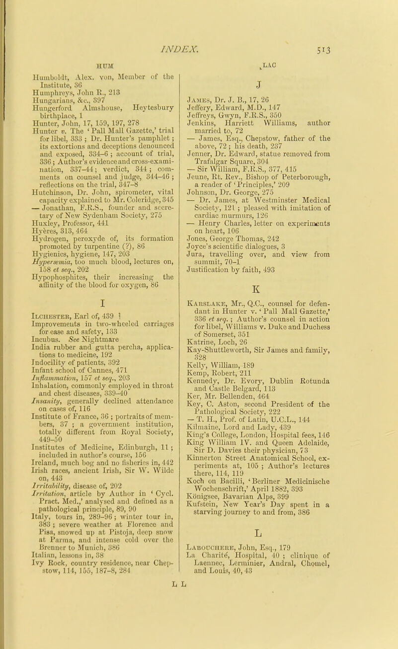 HUM Humboldt, Alex, von, Member of the Institute, 3U Humphreys, John R., 213 Huiigariiiiis, &(.•., 397 Huugerforil Almshouse, Heytesbury birthpliiee, 1 Hmiter, John, 17, 159, 197, 278 Hunter u. The ' Pall Mall Gazette,' trial for libel, 33i> ; Dr. Hunter's pamphlet; its extortions and deceptions denounced and exposed, 334-6 ; account of trial, 336 ; Author's evidence and cross-exami- nation, 337—1-i; verdict, 3-14 ; com- ments on counsel and judge, 344-46; reflections on the trial, 347-8 Hutchinson, Dr. John, spirometer, vital capacity explained to Mr. Coleridge, 345 — Jonathan, F.R.S., founder and secre- tary of New Sydenham Society, 275 Huxlev, Professor, 441 IlyJjres, 313, 464 Hydrogen, peroxyde of, its formation promoted by turpentine (?), 86 Hygienics, hygiene, 147, 203 Hi/perxmia, too much blood, lectures on, 158 et seq., 202 Ilypophosphites, their increasing the affinity of the blood for oxygen, 80 I Ilciiester, Earl of, 439 \ Improvements in t^vro-^vheeled carriages for ease and safety, 133 Incubus. See Nightmare India rubber and gutta percha, applica- tions to medicine, 192 Indocility of patients, 392 Infant school of Cannes, 471 Jnflammation, 157 et seq., 203 Inhalation, commonly employed in throat and chest diseases, 339-40 Insanity, generally declined attendance on cases of, 116 Institute of France, 36 ; portraits of mem- bers, 37 ; a government institution, totally different from Koyal Society, 449-50 Institutes of Medicine, Edinburgh, 11; included in author's course, 150 Ireland, much bog and no lisheries in, 442 Irish races, ancient Irish, Sir VV. Wilde on, 443 Irritability, disease of, 202 Irritation, article by Author in ' Cycl. Pract. Med.,' analysed and delined as a pathological principle, 89, 90 Italy, tours in, 289-96 ; winter tour in, 383 ; severe weather at Florence and Pisa, snowed up at Pistoja, deep snow at Parma, and intense cold over the Brenner to Munich, 386 Italian, lessons in, 38 Ivy Rock, country residence, near Chei)- stow, 114, 155, 187-8, 284 ^LAC J jAMiSfi, Dr. J. B., 17, 20 JeOery, Edward, M.D., 147 Jeffreys, Gwyn, IMi.S., 350 Jenkins, Harriett Williams, author married to, 72 — James, Esq., Chepstow, father of the above, 72 ; his death, 237 Jenner, Dr. Edward, statue removed from Trafalgar Square, 304 — Sir William, F.K.S., 377, 415 Jeune, Rt. Rev., Bishop of Peterborough, a reader of ' Principles,' 209 Johnson, Dr. George, 275 — Dr. James, at Westminster Medical Society, 121 ; pleased with imitation of cardiac murmurs, 12(! — Henry Charles, letter on experiments on heart, 106 Jones, George Thomas, 242 Joyce's scientific dialogues, 3 Jura, travelling over, and view from summit, 70-1 Justification by faith, 493 K Karslake, Mr., Q.C., counsel for defen- dant in Hunter v. ' Pall Mall Gazette,' 336 et seq. ; Author's counsel in action for libel, Williams v. Duke and Duchess of Somerset, 351 Katrine, Loch, 26 Kay-Shuttleworth, Sir James and famUy, 328 Kelly, WiUiam, 189 Kemp, Robert, 211 Kennedy, Dr. Evory, Dublin Rotunda and Castle Belgard, 113 Ker, Mr. Bellenden, 464 Key, C. Aston, second President of the Pathological Society, 222 — T. H., Prof, of Latin, U.C.L., 144 Kilmaine, Lord and Lady, 439 King's College, London, Hospital fees, 116 King William IV. and Queen Adelaide, Sir D. Davies their physician, 73 Kinnerton Street Anatomical School, ex- periments at, 105 ; Author's lectures there, 114, 119 Koch on Bacilli, 'Berliner Medicinische Wochcnschrift,' April 1882, 393 Konigsee, Bavarian Alps, 399 Kufstein, New Year's Day spent in a stai-ving journey to and from, 386 L Laboociieui?, John, Esq., 179 Lii Charitc, Hospital, 40 ; cliniquc of Ijaennec, Lerminier, Andral, ChQuiel, and Louis, 40,43