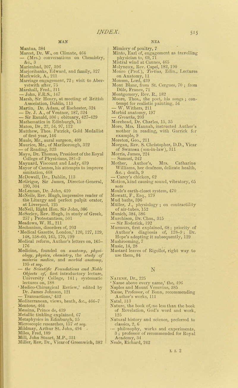 Mantua, 384 Marcet, Dr. VV., on Climate, 404 — (Mrs.} couvursatiiius on Chemistry, &c., 3 Marienbad, 207, 300 Marjoribanks, Edward, and family, 327 Markwick, A., 2U Marriage enuageincnt, 72 ; visit to Aber- vstwith after, 70 Marshall, Fred., 211 — John, F.R.S., 117 Marsh, Sir Henry, at meeting of British Association, Dublin, 113 Martin, Dr. Adam, of Rochester, 324 — Dr. J. A., of Ventnor, 187, 324 — Sir Ranald, 30G ; obituary, 427-429 Mathematics in Edinburgh, 15 Maton, Dr, 27, 54, 97, 112 Matthew, Thos. Patrick, Gold Medallist of first year, 14C Maule, Mr., aural surgeon, 409 Maurice, Mr., of Marlborough, 322 — of Reading, 323 Mayo, Dr. Thomas, President of the Royal College of Physicians, 281-2 Maynard, Viscount and Lad^', 439 Mayor of Cannes, his attempts to improve sanitation, 468 McDowell, Dr., Dublin, 113 McGrigor, Sir James, Director-General, 190, 304 McLennan, Dr. John, 410 McNeile, Rev. Hugh, impressive reader of the Liturgy and perfect pulpit orator, at Liverpool, 125 McNeil, Right Hon. Sir John, 306 McSorley, Kev. Hugh, in study of Greek, 257 ; Protestantism, 501 Meadows, W. H., 211 Mechanism, disorders of, 203 ' Medical Gazette, London,' 120, 127, 129, 148, 158-60, 165, 170, 299 Medical reform, Author's letters on, 165- 176 Medicine, founded on anatomy, physi- ology, physics, clieviistry, the study of materia medica, and morbid anatomy, 195 et seq. — the Scientific Fnundalions and Noble Objects of, first introductoiy lecture. University College, 141 ; .sj-stematic lectures on, 188 ' Medico-Chirurgical Review,' edited b)' Dr. James Johnson, 121 — Transactions,' 432 Mediterranean, views, heath, &c., 4G6-7 Mentone, 464 Messina, Prince de, 439 Metallic tinkling explained, 67 Metaphysics in Edinburgh, 15 Microscopic rosearche.?, 1.57 et seq. Mildmay, Arthur St. John, 494 . Miles, Fred, 189 Mill, John Stuart, M.P., 3.^1 Miller, Kev, Dr., Vicarof Greenwich, 382 NEA Mimicry of poultry, 7 Minto, Earl of, engagement as travelling l)hysician to, 69, 71 Mistral wind at Cannes, 405 Molyneux, Rev. Capel, 182, 190 Monro (Prof.), Terlius, Ediii., Lectures on Anatom}^ 11 Monson, Lord, 439 Mont Blanc, from St. Cergues, 70 ; from Dole, France, 71 Montgomer}', Rev. R., 182 Moore, Thos., the poet, his songs ; con- tempt for realistic painting, 64 — W. Withers, 211 Morbid anatom3'', 197 j — Growths, 203 j Morehead, Dr. Charles, 15, 35 More, Mrs. Hannah, instructed Author's mother in reading, with Garrick fur example, 9 Moreton, Geo., 211 Morgan, Rev. S. Christopher, D.D., Vicar of Swansea (son-in-law), 311 Morris, James, 224 — Samuel, 242 Mother, Author's, Mrs. Catharine Williams, her deafness, delicate health, &c. ; death, 9 — Carey's chicken, 62 Motion, kind causing sound, vibratory, 65 note Moule's earth-closet system, 470 Mowatt, F , Esq., 179 Mud baths, 396 Miiller, J., physiology ; on contractility of air-tubes, 152 Munich, 384, 386 MurchisoD, Dr. Chas., 315 — Sir Roderick, 192 Murmm-s, first explained, 68 ; priority of Author's diagnosis of, 128-9 ; Dr. Hope's adopting it subsequently, 129 Mushrooming, 7 Music, 14, 28 Mustard leaves of RigoUot, right way to use them, 84 N Naiiine, Dr., 225 ' Name above every name,' the, 496 Naples and Mount Vesuvius, 385 Nasse, Professor, of Bonn, recommending Author's works. 111 Natal, 313 Nature, the book of, no less than the hook of Revelation, God's word and work, 125 Natural liistory and science, preferred to classics, 2, C ■— philosophy, works and experiments, 3 ; professor of recommended for Royal Academj', i! l Neale, Ricliard, 242 L L 2