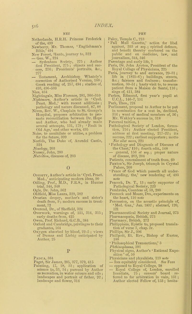 NET Netherlands, H.B.II. Princess Frederick of the, 439 Newberry, Mr. Thomas, 'Englishman's Rible,' 491 New Forest, Hants, journev to, 322 — Geo. W., 224 — Sydenham Society, 275 ; Author first President, 27,5 ; objects and suc- cess, 276; Presidents' portraits, &o., 277 — Testament, Archbishop Whately's correction of Authorised Version, 188 ; Greek reading of, 257, 494 ; studies of, 493, 496-503 Nice, 464 Nightingale, Miss Florence, 281, 306-310 Nightmare, Author's article in ' Gycl. Pract. Med.,' with recent additions ; pathology and nature discussed, 87, 88 Niven, Rev. W., Chaplain to St. George's Hospital, proposes arbitration to pro- mote reconciliation between Dr. Hope and Author, who had already made several attempts, 131, 179; 'Fruit in Old Age,' and other works, 495 Noise, to annihilate or utilise, a problem for the future, 399 Norfolk, The Duke of, Arundel Castle, 324 Nosolngi/, 203 Nussey, John, 280 Nutrition, diseases of, 203 0 Obesity, Author's article in' Cj'cl. Pract. Med.,' anticipating modern ideas, 90 Odling, Prof., M.D., F.R.S., in Hunter trial, 344, 348 Ogle, Dr. John, 362 Oldfield, Miss Laura, 329, 382 Ovarian dropsy, mother's and sister's death from, 9 ; modern success in treat- ment, 72 Overend, Dr., of Sheffield, 324 Overwork, warnings of, 151, 314. 315; earlv deaths from, 425 Owen, Prof. Richard, G.C.B., 384 Oxford and Cambridge, privileges to their graduates, 164 Oxj'gen absorbed by blood, 22-5 ; views of Dumas and Liebig nnticioated by Author, 25 P Padua, 384 Paget, Sir James, 205, 377, 379, 415 Painting, 17, 28, ;i3; application of science to, 33, 34; pursued by Author as recreation, in water colours and oils ; landscapes and portrait of father, 92 ; landscape and flower, 314 Palcy, Temple C, 213 ' Pall Mall (iazette,' action for libel against, 33.3 et seij.; spirited defence, and benefit thereby conferred on tlie public and on medicine, law, and journalism, 344, 346 Parentage and early life, 1 Paris, Dr. John Ayrton, President of the Royal College of Pliy.sicians, 225 Paris, journey to and entrance, 29-31 ; life in (1825-6) ; buildings, .streets, &c.; fairness and foulness; transfor- mation, 30-51; hasty visit to, to rescue patient from a Maison de Sant^, 116 ; siege of, 411, 384 Parkes, Edmund, first year's pupil at U.C.L., 146-7, 151 Park, Thos., 224 Parliament, proposal to Author to he put in nomination for a seat in, declined, 310 ; want of medical members of, 36 ; Mr. Wakley's success in, 318 Paternal tuition, 1 Pathological Society of London, forma- tion, 216; Author elected President, address at first meeting, 217-22 ; its success, 222 ; earliest supporters ; motto i\'ec silet 7nnrs, 223 ' Pathology and Dingnosis of Diseases of the Chest,' 110 ; fourth edit., 148 — general, 156 et seq.; proper nature of disease, 202, 204 Patients, concealment of truth from, 60 Paxton's, Sir Joseph, triumph in Crystal Palace, 260 ' Peace of God which passeth all under- standing, the,' new rendering of, 493 note Peacock, Dr. T., 13 ; early supporter of Pathological Society, 223 Pembroke, Countess of, 53, 280 Pennock and Moore, Drs., experiments on the heart, 110 note Percussion, on the acoustic principle of, ' Med. Gaz.,' Jan. 1837; abstract, 120, 121 Pharmaceutical Society and Journal, 273 Pharmacopoeia, British, 273 Pharmac3', British, 272 Philippians, Epistle to, proposed transla- tion of verse 7, chap. iv. Phillips, Sir J., 306 Phillpntt, Rt. Rev., Bishop of Exeter, 188 ' Philosophical Transactions,' 3 Phthinoplasms, 391 Pliysical signs. Author's ' Rational Expo- sition ' of, 50 Physicians and physikists, 113 note — fees equitably considered. See Fees — opposed to Royal College, 28 — Royal College of, London, enrolled licentiate, 75 ; censors' board re- ferred to for arbitration in vain, 131 ; Author elected Fellow of, 153 ; hesita-
