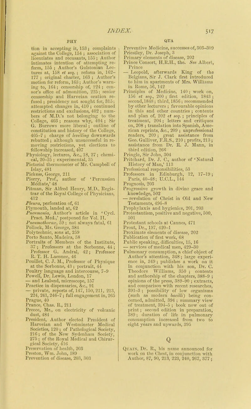 PHY tion in accepting it, 153; complaints iijjiuiist the College, 154 ; association of licentiates and recusants, 155 ; Author intimates intention of attempting re- form, 155 ; Author's Gulslonian Lec- tures at, 158 e< seq. ; reform in, 1G2- 177 ; original charter, 1C3 ; Author's motion for reform, IGij; Author's warn- ing to, ICi; censorsliip of, V24 ; cen- sor's ottice of admonition, 225; senior censorship and Ilarveian oration re- fused ; presidency not sought for, 315; attempted changes in, 410 ; continued restrictions and exclusions, 402 ; num- hers of jM.D.'s not belonging to the College, 403 ; reasons why, 404 ; Sir G. Burrows more liberal; outline of constitution and history of the College, 405-7 ; charge of levelling downwards rebutted ; although imsuccessful in re- moving restrictions, yet elections to fellowship increased, 407 Physiology, lectiires, &c., 18, 27 ; chemi- cal, 20-25 ; experimental, 35 Pictorial thermometer of Mr. Campbell of Islay, 481 Picltess, George, 211 Piorry, Prof., author of ' Percussion Me'diate,' 48 Pitman, Sir Alfred Henry, M.D., Kegis- ti-ar of the Royal College of Physicians, 412 Pleura, perforation of, 61 Plj'mouth, landed at, 62 Pneumnnia, Author's article in ' Cycl. Pract. Med.,' postponed for Vol. IT. Pneumnthnra.v, 59 ; not always fatal, 61 Pollock, Mr. George, 384 Polytechnic, sons at, 259 Porto Santo, Madeira, 58 Portraits of Members of the Institute, 37 ; Professors at the Sorbonne, 44 ; Professor G. Andral, 42; Professor R. T. H. Laennec, 46 Pouillet, C. J. M., Professor of Physique at the Sorbonne, 43 ; portrait, 44 Poultry language and intercourse, 7-9 Powell, Dr. Lewis, London, 17 — and Leal.and, microscope, 157 Practice in dispensaries, &c., 91 — private, reports of, 147, 150, 211, 213, 224, 241, 246-7 ; full engagement in, 265 Prague, 40 Prance, Chas. R., 211 Preece, Mr., on electricity of volcanic dust, 484 President, Author elected President of Harveian and Westminster Medical Societies, 120 ; of Pathological Society, 216; of the New Sydenham Societj-, 275 ; of the Royal Medical and Chirur- gical Societv, 4l(i Preservation of liealth, 203 Preston, Wm. John, 189 Prevention of disease, 203, 303 QTTA Preventive Medicine, successes of, 303-309 Priestley, Dr. Josepli, 3 Primary elements of disease, 202 Prince Consort, H.R.H., the. <See Albert, Prince — Leopold, afterwards King of the Belgians, Sir J. Clark first introduced to him in apartments of Mrs. Willinms in Rome, 56, 142 Principles of Medicine, 140 ; work on, 150 et seq., 200 ; first edition, 1843 ; second,1818; third, 185C; recommended by otiier lecturers ; favourable opinions in this and other countries ; contents and plan of, 202 et seq. ; principles of treatment, 204; letters and critiques on, 208 ; translation into Spanish, Ame- rican reprints, &c., 209 ; unprofessional readers, 209; great assistance from Geo. Gulliver, F.R.S., 210 ; profits, 213; assistance from Dr. R. J. Mann, in third edition, 266 Pringle, Sir John, 304 Pritchard, Dr. J. C, author of 'Natural History of Man,' 113 Professional responsibilities, 53 Professors in Edinburgh, 12, 17-19; Paris, 40-48; U.C.L., 144 Prognosis, 203 Progressive growth in divine grace and knowledge, 502 — revelation of Christ in Old and New Testaments, 496-8 Prophylaxis and hygienics, 201, 203 Protestantism, positive and negative, 500, 501 Protestant schools at Cannes, 471 Prout, Dr., 197, 420-1 Proximate elements of disease, 202 Publication of first worlc, 68 Public speaking, difficulties, 15, 16 — services of medical men, 429-30 Pulraonaiy consumption, a chief object of Author's attention, 348 ; large experi- ence in, 349; publishes a work on it in conjunction with his son. Dr. C. Theodore Williams, 350 ; contents and authorsliip of the chapters, 388-9 ; opinions of the press, 389-90 ; extracts, and comparison with recent researches, 391-3 ; possibility of low organisms (sucli as modern bacilli) being con- cerned, admitted, 394 ; summary view of treatment, 394-5 ; book now out of print; second edition in preparation, 389; duration of life in pulmonary consumption increased from two to eight years and upwards, 395 Q QuAiN, Dr. R., In's name announced for work on the Chest, in conjunction with Author, 87, 90, 213, 223, 240, 267, 377 ;